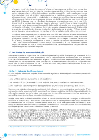 18 Livre blanc I La blockchain pour les entreprises - Soyez curieux ! Comprendre et expérimenter retour sommaire
d’environ 10 minutes. Pour des raisons d’efficacité, les mineurs ne valident pas transaction
par transaction, mais bloc par bloc. Le premier mineur à valider un bloc le communique aux
autres mineurs qui vont arrêter de travailler sur leur bloc pour vérifier celui nouvellement soumis
à la blockchain. Une fois un bloc validé par plus de la moitié du réseau – ce qu’on appelle
« le consensus », il est ajouté à la blockchain, et le mineur qui a créé ce bloc va recevoir une
récompense en bitcoins. La récompense actuelle est de 12,5 bitcoins par bloc créé, soit plus
de 28 200 dollars par bloc ou 1,5 milliard de dollars sur une année au cours du 31 mai 2017.
Cependant, le nombre de mineurs est devenu tellement important que la faible probabilité
de recevoir cette récompense et la quantité d’électricité nécessaire pour un mineur isolé ont
rendu cette opération non rentable en dehors des pools de minage qui sont en général localisés
à proximité immédiate des lieux de production d’électricité. Ainsi, environ 72 % de la puis-
sance de calcul est actuellement concentrée en Chine où l’électricité est très bon marché.
Au départ, la récompense pour la création d’un bloc était de 50 bitcoins et cette récompense
est divisée par deux tous les quatre ans. Quand la récompense aura atteint l’ordre du satoshi
(plus petite division du bitcoin), soit 0,00000001 bitcoin, il n’y aura plus d’émission de bitcoins
sur le réseau. Cette règle implique que la fin de la création de nouveaux jetons aurait lieu en
2141. La récompense diminuant au fil du temps, on considère que 75 % des bitcoins étaient
déjà sur le marché en 2016 et 93,75 % le seront en 20242
. Le nombre final de bitcoins émis ne
dépassera pas les 21 millions de jetons.
2.2. Les limites de la monnaie bitcoin
Bien qu’étant la seule application de blockchain publique ayant réussi le passage à l›échelle et qui
fonctionne actuellement, cette monnaie a d’ores et déjà montré des limites notables. Aux limites de
la blockchain elle-même (détaillées dans le §4) – consommation électrique importante, nombre de
transactions par seconde encore faible, problématique de la confiance périphérique – s’ajoutent trois
limites spécifiques à la monnaie bitcoin : l’absence d’actifs sous-jacents, l’anonymat des transactions
et la concentration des pools de minage.
Limite #1 : L’absence d’actifs sous-jacents
Quand on parle de bitcoin, on parle d’une monnaie digitale. La monnaie peut être définie par ces trois
fonctions :
1. une unité de compte qui exprime le prix des biens ;
2. un moyen d’échange reconnu par une majorité d’acteurs pour effectuer des transactions ;
3. une réserve de valeur qui permet de reporter dans le futur l’achat d’un bien ou d’un service.
Une monnaie digitale est généralement restreinte à Internet et n’a pas de valeur sous-jacente. C’est,
entre autres, cette absence d’actifs sous-jacents qui pose un problème de légitimité pour le bitcoin. En
effet, cette monnaie n’a de la valeur que parce que le marché lui en donne, mais n’est soutenue par
aucun État, contrairement aux monnaies traditionnelles.
Malgré cette limite, certains libertariens voient le bitcoin comme le futur « or digital » : une devise
mondiale et infalsifiable qui remplacera toutes les monnaies actuelles gérées par les banques centrales
et commerciales. Ses opposants, comme Jamie Dimon, le PDG de JPMorgan Chase, rappellent que les
banques centrales interviendraient pour freiner cette adoption. Le bitcoin pourrait donc être destiné à
n’occuper qu’une petite niche dans l’industrie des paiements.
Du fait de cette absence d’actifs sous-jacents, le cours du bitcoin est fortement influencé par la spéculation
et connaît des fluctuations extrêmes. Aussi, la valeur d’un bitcoin fin 2010 était-elle inférieure à un dollar
pour atteindre au 31 mai 2017 les 2 261 dollars. Entre temps, le bitcoin avait déjà dépassé le taux
historique de 1 000 dollars fin 2013 avant de connaître une chute soudaine à 200 dollars début 2015.
Cette instabilité du taux de change du bitcoin est due aux scandales à répétition liés à cette monnaie,
ce qui décourage de nombreux investisseurs et alimente la spéculation.
2. https://bitcoin.fr/en-quelle-annee-atteindrons-nous-le-nombre-maximal-de-bitcoins-en-circulation/
 