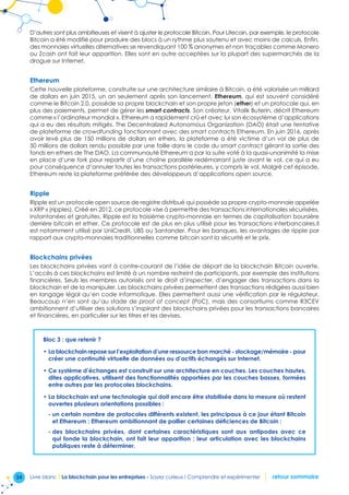 24 Livre blanc I La blockchain pour les entreprises - Soyez curieux ! Comprendre et expérimenter retour sommaire
D’autres sont plus ambitieuses et visent à ajuster le protocole Bitcoin. Pour Litecoin, par exemple, le protocole
Bitcoin a été modifié pour produire des blocs à un rythme plus soutenu et avec moins de calculs. Enfin,
des monnaies virtuelles alternatives se revendiquant 100 % anonymes et non traçables comme Monero
ou Zcash ont fait leur apparition. Elles sont en outre acceptées sur la plupart des supermarchés de la
drogue sur Internet.
Ethereum
Cette nouvelle plateforme, construite sur une architecture similaire à Bitcoin, a été valorisée un milliard
de dollars en juin 2015, un an seulement après son lancement. Ethereum, qui est souvent considéré
comme le Bitcoin 2.0, possède sa propre blockchain et son propre jeton (ether) et un protocole qui, en
plus des paiements, permet de gérer les smart contracts. Son créateur, Vitalik Buterin, décrit Ethereum
comme « l’ordinateur mondial ». Ethereum a rapidement crû et avec lui son écosystème d’applications
qui a eu des résultats mitigés. The Decentralized Autonomous Organization (DAO) était une tentative
de plateforme de crowdfunding fonctionnant avec des smart contracts Ethereum. En juin 2016, après
avoir levé plus de 150 millions de dollars en ethers, la plateforme a été victime d’un vol de plus de
50 millions de dollars rendu possible par une faille dans le code du smart contract gérant la sortie des
fonds en ethers de The DAO. La communauté Ethereum a par la suite voté à la quasi-unanimité la mise
en place d’une fork pour repartir d’une chaîne parallèle redémarrant juste avant le vol, ce qui a eu
pour conséquence d’annuler toutes les transactions postérieures, y compris le vol. Malgré cet épisode,
Ethereum reste la plateforme préférée des développeurs d’applications open source.
Ripple
Ripple est un protocole open source de registre distribué qui possède sa propre crypto-monnaie appelée
« XRP » (ripples). Créé en 2012, ce protocole vise à permettre des transactions internationales sécurisées,
instantanées et gratuites. Ripple est la troisième crypto-monnaie en termes de capitalisation boursière
derrière bitcoin et ether. Ce protocole est de plus en plus utilisé pour les transactions interbancaires.Il
est notamment utilisé par UniCredit, UBS ou Santander. Pour les banques, les avantages de ripple par
rapport aux crypto-monnaies traditionnelles comme bitcoin sont la sécurité et le prix.
Blockchains privées
Les blockchains privées vont à contre-courant de l’idée de départ de la blockchain Bitcoin ouverte.
L’accès à ces blockchains est limité à un nombre restreint de participants, par exemple des institutions
financières. Seuls les membres autorisés ont le droit d’inspecter, d’engager des transactions dans la
blockchain et de la manipuler. Les blockchains privées permettent des transactions rédigées aussi bien
en langage légal qu’en code informatique. Elles permettent aussi une vérification par le régulateur.
Beaucoup n’en sont qu’au stade de proof of concept (PoC), mais des consortiums comme R3CEV
ambitionnent d’utiliser des solutions s’inspirant des blockchains privées pour les transactions bancaires
et financières, en particulier sur les titres et les devises.
Bloc 3 : que retenir ?
• La blockchain repose sur l’exploitation d’une ressource bon marché - stockage/mémoire - pour
créer une continuité virtuelle de données ou d’actifs échangés sur Internet.
• Ce système d’échanges est construit sur une architecture en couches. Les couches hautes,
dites applicatives, utilisent des fonctionnalités apportées par les couches basses, formées
entre autres par les protocoles blockchains.
• La blockchain est une technologie qui doit encore être stabilisée dans la mesure où restent
ouvertes plusieurs orientations possibles :
- un certain nombre de protocoles différents existent, les principaux à ce jour étant Bitcoin
et Ethereum ; Ethereum ambitionnant de pallier certaines déficiences de Bitcoin ;
- des blockchains privées, dont certaines caractéristiques sont aux antipodes avec ce
qui fonde la blockchain, ont fait leur apparition ; leur articulation avec les blockchains
publiques reste à déterminer.
 