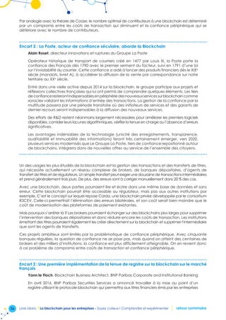 26 Livre blanc I La blockchain pour les entreprises - Soyez curieux ! Comprendre et expérimenter retour sommaire
Par analogie avec la théorie de Coase, le nombre optimal de contributeurs à une blockchain est déterminé
par un compromis entre les coûts de transaction qui diminuent et la confiance périphérique qui se
détériore avec le nombre de contributeurs.
Encart 2 : La Poste, acteur de confiance séculaire, aborde la Blockchain
Alain Roset, directeur innovations et ruptures du Groupe La Poste
Opérateur historique de transport de courriers créé en 1477 par Louis XI, la Poste porte la
confiance des Français dès 1790 avec le premier serment du facteur, suivi en 1791 d’une loi
sur l’inviolabilité du courrier. Cette confiance a aidé à lancer des produits financiers dès le XIXe
siècle (mandats, livret A), à accélérer la diffusion de la vente par correspondance sur notre
territoire au XXe
siècle.
Entré dans une vielle active depuis 2014 sur la blockchain, le groupe participe aux projets et
réflexions collectives françaises qui lui ont permis de comprendre quelques éléments. Les tiers
deconfianceresterontindispensablesenpériphériedesnouveauxservicessurblockchaincomme
«oracle» validant les informations d’entrée des transactions. La gestion de la confiance par la
multitude passera par une période transitoire où des initiateurs de services et des garants de
dernier recours seront indispensables à la diffusion des nouveaux services.
Des efforts de RD restent néanmoins largement nécessaires pour améliorer les premiers logiciels
disponibles, combler leurs lacunes algorithmiques, vérifier la tenue en charge ou l’absence d’erreurs
significatives.
Les avantages indéniables de la technologie (unicité des enregistrements, transparence,
auditabilité et immuabilité des informations) feront très certainement émerger, vers 2020,
plusieurs services modernisés que Le Groupe La Poste, tiers de confiance repositionné autour
de blockchains, intègrera dans de nouvelles offres au service de l’ensemble des citoyens.
Un des usages les plus étudiés de la blockchain est la gestion des transactions et des transferts de titres,
qui nécessite actuellement un réseau complexe de brokers, de banques dépositaires, d’agents de
transfert de titres et de régulateurs. Un simple transfert peut exiger une douzaine de transactions intermédiaires
et prend généralement trois jours. De plus, des erreurs sont à corriger manuellement dans 20 % des cas.
Avec une blockchain, deux parties pourraient lire et écrire dans une même base de données et sans
erreur. Cette blockchain pourrait être accessible au régulateur, mais pas aux autres institutions par
exemple. C’est le concept sur lequel repose Corda, une blockchain privée développée par le consortium
R3CEV. Celle-ci permettrait l’élimination des erreurs bilatérales, et son coût serait bien moindre que le
coût de modernisation des plateformes de paiement existantes.
Mais pourquoi s’arrêter là ? Les brokers pourraient échanger sur des blockchains plus larges pour supprimer
l’intervention des banques dépositaires et donc réduire encore les coûts de transaction. Les institutions
émettant des titres pourraient également les créer directement sur la blockchain et supprimer l’intermédiaire
que sont les agents de transferts.
Ces projets ambitieux sont limités par la problématique de confiance périphérique. Avec cinquante
banques régulées, la question de confiance ne se pose pas, mais quand on atteint des centaines de
brokers et des milliers d’institutions, la confiance est plus difficilement atteignable. On en revient donc
à ce problème de compromis entre coûts de transaction et confiance périphérique.
Encart 3 : Une première implémentation de la tenue de registre sur la blockchain sur le marché
français
Yann le Floch, Blockchain Business Architect, BNP Paribas Corporate and Institutional Banking
En avril 2016, BNP Paribas Securities Services a annoncé travailler à la mise au point d’un
registre utilisant le protocole blockchain qui permettra aux titres financiers émis par les entreprises
 