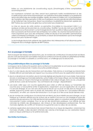 27Livre blanc I La blockchain pour les entreprises - Soyez curieux ! Comprendre et expérimenter retour sommaire
listées sur une plateforme de crowdfunding equity (SmartAngels) d’être comptabilisés
automatiquement.
Les investisseurs achetant ces titres verront leurs paiements traités immédiatement et des
e-certificats leur seront émis instantanément. Les opérations financières réalisées sur la plateforme
seront ainsi effectuées de manière simplifiée, rapide, sécurisée et à faible coût. La standardisation
de l’inscription des titres permettra d’offrir aux investisseurs une plus grande sécurité informatique
et de traitement des transactions. Quant aux émetteurs, la plateforme blockchain opérée par
BNP Paribas leur permettra de gérer leur actionnariat plus simplement.
La mise en œuvre de cette solution va permettre d’accélérer le mouvement initié il y a
quelques années par les pionniers du crowdfunding : fluidifier l’accès des start-up et des PME
de croissance au financement. La technologie blockchain se prête d’ailleurs particulièrement
bien aux besoins de financement des entreprises non cotées : les volumes transactionnels sont
moins importants que ceux des entreprises cotées en Bourse et les formalités administratives
varient d’entreprise à entreprise, ce qui entraîne un besoin de standardisation que la technologie
blockchain peut facilement régler.
La technologie blockchain présente des applications très intéressantes et fait désormais partie
intégrante de la stratégie digitale de BNP Paribas.
4.2. Le passage à l’échelle
Dans la plupart des réseaux de transactions, plus le nombre de contributeurs à la blockchain est élevé,
plus les coûts de transaction sont faibles mais plus la confiance envers les parties en périphérie est limitée.
Le passage à l’échelle (« scalability ») constitue donc un challenge pour la blockchain.
Cinq problématiques liées au passage à l’échelle
La longueur de la chaîne et la question de la confiance à la périphérie ne sont pas les seuls challenges
que doit relever la blockchain. Il existe cinq autres problématiques :
1. plus il y a de nœuds, plus les transactions sont sécurisées. Cela donne un avantage aux blockchains
établies (Bitcoin par exemple) par rapport aux nouveaux entrants pour les applications blockchain.
2. plus il y a de jetons en circulation, plus la monnaie digitale sera liquide et son cours stable. Cela donne
encore un avantage aux monnaies existantes, surtout si elles ont la masse critique. Les monnaies digitales
deviennent alors un moyen d’échange acceptable et des valeurs refuges. Dans ce cas, une grande
partie de leurs coûts de transaction – les commissions de change – disparaitraient.
3. une seule « killer app » en couche applicative peut créer un effet de réseau sur l’ensemble des
couches pour un écosystème entier d’applications. Cependant, aucune application de ce genre
n’a encore émergé, et ce n’est sans doute pas le bitcoin qui va jouer ce rôle dans la mesure où il
semble aujourd’hui entrer dans la phase de maturation de sa courbe en S (incubation-diffusion-
maturation) ; en effet, son volume de transaction n’a crû que d’un tiers sur les douze derniers mois.
4. plus le nombre de contributeurs à la blockchain est élevé, plus leurs intérêts peuvent diverger, ce qui
implique qu’il devient difficile pour les acteurs de se mettre d’accord sur une stratégie et pose des
questions de gouvernance. Du côté des blockchains privées, gérer un consortium entre des entreprises
concurrentes s’avère complexe. Pour ce qui est des blockchains publiques, il est difficile de faire
coïncider les intérêts des développeurs, des mineurs et des développeurs professionnels. Pour les
monnaies digitales, les conflits ont tendance à augmenter avec la valeur de ces devises.
5. certaines applications de la blockchain doivent faire face à un risque de régulation, notamment les
monnaies virtuelles, si elles devaient atteindre des volumes d’échanges ou une valorisation faisant
peser un risque systémique sur le système bancaire.
Des limites techniques…
 