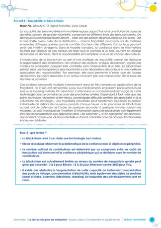 29Livre blanc I La blockchain pour les entreprises - Soyez curieux ! Comprendre et expérimenter retour sommaire
Encart 4 : Traçabilité et blockchain
Marc Pic, Deputy CTO Digital Activities, Surys Group
La traçabilité des biens matériels et immatériels repose aujourd’hui sur la constitution de bases de
données, souvent de grande volumétrie, conservant les différents états des biens concernés. On
distingue souvent la traçabilité amont – celle lors des phases de production de ces biens – de
la traçabilité aval – celle de la distribution –, mais la traçabilité peut recouvrir de multiples
ensembles d’étapes opérées sous le contrôle d’acteurs très différents. Ces acteurs peuvent
avoir des intérêts divergents. Dans le modèle standard, la confiance dans les informations
fournies par chacun de ces acteurs est alors sous le contrôle d’un tiers, souvent en charge
de la base de données, dont la responsabilité est complexe vis-à-vis de chacun des acteurs.
L’introduction de la blockchain au sein d’une stratégie de traçabilité permet de déplacer
la responsabilité des informations vers chacun des acteurs, chaque déclaration, signée par
l’acteur la produisant, pouvant être contrôlée sans l’intervention d’un tiers. La blockchain
permet alors une transparence plus importante sur les déclarations des acteurs et une meilleure
association des responsabilités. Par exemple, elle peut permettre d’éviter que de fausses
déclarations ne soient associées à un acteur innocent par une malversation de la base de
données a posteriori.
Ces schémas déclaratifs multiples interviennent dans de très nombreuses applications de la
traçabilité, de la sécurité alimentaire, jusqu’aux médicaments, en passant par les produits de
luxe ou le licensing multiple. On peut donc s’attendre à un accroissement de l’usage de cette
technologie dans ce domaine au cours des prochaines années. Cependant, il faut noter que des
points techniques nécessitent d’être résolus. Les principales difficultés sont liées à la granularité et à la
volumétrie des échanges : une traçabilité industrielle peut rapidement nécessiter la gestion
individuelle de millions de nouveaux produits chaque heure, or les processus de blockchain
actuels ont des latences de l’ordre de quelques secondes à quelques minutes suivants les
modèles. Le coût individuel de l’insertion d’information dans une blockchain doit également
être pris en considération. Des approches dites « de sidechain », avec agrégation des données,
apparaissent comme une solution potentielle en faisant cohabiter base de données traditionnelles
et preuve distribuée.
Bloc 4 : que retenir ?
• La blockchain reste à ce stade une technologie non mature.
• Elle ne résout pas totalement la problématique de la confiance mais la déplace en périphérie.
• Le nombre optimal de contributeurs est déterminé par un compromis entre les coûts de
transaction qui diminuent et la confiance périphérique qui se détériore avec le nombre de
contributeurs.
• La blockchain est actuellement limitée au niveau du nombre de transactions qu’elle peut
gérer par seconde : 3 à 5 pour Bitcoin, 15 à 25 pour Ethereum contre 2500 pour Visa.
• Il existe des obstacles à l’augmentation de cette capacité de traitement (concentration
des pools de minage, consommation d’électricité), mais également des pistes de solutions
(proof of stake, channels, sidechains, sharding) sur lesquelles des développements sont en
cours.
 