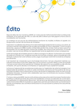 3Livre blanc I La blockchain pour les entreprises - Soyez curieux ! Comprendre et expérimenter retour sommaire
Édito
Depuis le début de mon mandat au MEDEF, je n’ai de cesse de mettre la transformation numérique des
entreprises, et en particulier des PME, au cœur des défis à relever pour faire gagner la France dans la
mondialisation de l’économie.
Le numérique et son pouvoir de métamorphose transforme les modèles d’affaires et appelle à la
réorganisation de bien des domaines de l’entreprise.
Cependant,l’accélérationdesrythmesd’innovationfaitémergerrapidementdenouveauxconcurrents,de
nouveaux marchés mais également de nouvelles technologies qu’il faut s’approprier. C’est le cas de la
blockchain, apparue en 2008 et restée confidentielle pendant des années, mais qui laisse aujourd’hui
transparaître une nouvelle disruption massive des modèles, des acteurs et des transactions. Le monde
en parle, mais il est encore difficile d’en appréhender toutes les applications et leurs conséquences.
Cette technologie décentralisée permet en effet le stockage et la diffusion d’informations de manière
sécurisée et à moindre coût. Longtemps associée à la monnaie numérique, grâce à laquelle elle a été
introduite, la blockchain a de nombreux autres usages et participe notamment à rendre les entreprises
plus efficientes.
Il est important de comprendre que la technologie blockchain n’est pas uniquement destinée aux
institutions financières et peut être utilisée dans tous les secteurs d’activité. Même si cette technologie
n’est pas encore mature il est essentiel de s’intéresser dès aujourd’hui aux possibilités qu’elle offre aux
entreprises, afin que les décideurs d’entreprises se l’approprient le plus rapidement possible.
La France a l’opportunité de se positionner en précurseur sur l’application de cette technologie et il est
indispensable de sensibiliser nos chefs et cadres d’entreprise, de promouvoir l’écosystème de start-up
françaises travaillant avec la blockchain et surtout de pousser la collaboration entre ces start-up et les
entreprises françaises. C’est par cette collaboration que nous co-construirons les nouveaux modèles
permis par la blockchain.
C’estpourcelaqueleMEDEF,danslacontinuitédesactionsdesactionsdelaCommissionTransformation
Numérique a décidé de mener des actions de sensibilisation à travers la publication de ce livre blanc
et l’organisation d’un BizHackathon Blockchain : afin de réunir des décideurs économiques de secteurs
variés et de les faire réfléchir ensemble aux applications permises par la blockchain qui transformeront
demain nos entreprises, leurs activités et renforceront à n’en pas douter la confiance et la sécurité des
transactions.
Pierre Gattaz
Président du MEDEF
 