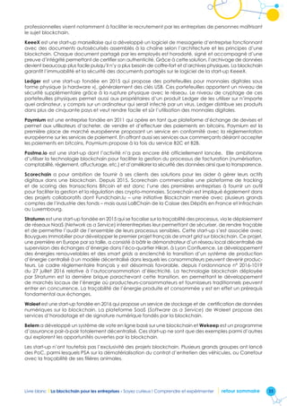 35Livre blanc I La blockchain pour les entreprises - Soyez curieux ! Comprendre et expérimenter retour sommaire
professionnelles visent notamment à faciliter le recrutement par les entreprises de personnes maîtrisant
le sujet blockchain.
KeeeX est une start-up marseillaise qui a développé un logiciel de messagerie d’entreprise fonctionnant
avec des documents autosécurisés assemblés à la chaîne selon l’architecture et les principes d’une
blockchain. Chaque document partagé par les employés est horodaté, signé et accompagné d’une
preuve d’intégrité permettant de certifier son authenticité. Grâce à cette solution, l’archivage de données
devient beaucoup plus facile puisqu’il n’y a plus besoin de coffre-fort et d’archives physiques. La blockchain
garantit l’immuabilité et la sécurité des documents partagés sur le logiciel de la start-up KeeeX.
Ledger est une start-up fondée en 2015 qui propose des portefeuilles pour monnaies digitales sous
forme physique (« hardware »), généralement des clés USB. Ces portefeuilles apportent un niveau de
sécurité supplémentaire grâce à la rupture physique avec le réseau. Le niveau de cryptage de ces
portefeuilles physiques permet aussi aux propriétaires d’un produit Ledger de les utiliser sur n’importe
quel ordinateur, y compris sur un ordinateur qui serait infecté par un virus. Ledger distribue ses produits
dans plus de cinquante pays et veut rendre facile et sûr l’utilisation des monnaies digitales.
Paymium est une entreprise fondée en 2011 qui opère en tant que plateforme d’échange de devises et
permet aux utilisateurs d’acheter, de vendre et d’effectuer des paiements en bitcoins. Paymium est la
première place de marché européenne proposant un service en conformité avec la réglementation
européenne sur les services de paiement. En offrant aussi ses services aux commerçants désirant accepter
les paiements en bitcoins, Paymium propose à la fois du service B2C et B2B.
Postme.io est une start-up dont l’activité n’a pas encore été officiellement lancée. Elle ambitionne
d’utiliser la technologie blockchain pour faciliter la gestion du processus de facturation (numérisation,
comptabilité, règlement, affucturage, etc.) et d’améliorer la sécurité des données ainsi que la transparence.
Scorechain a pour ambition de fournir à ses clients des solutions pour les aider à gérer leurs actifs
digitaux dans une blockchain. Depuis 2015, Scorechain commercialise une plateforme de tracking
et de scoring des transactions Bitcoin et est donc l’une des premières entreprises à fournir un outil
pour faciliter la gestion et la régulation des crypto-monnaies. Scorechain est impliqué également dans
des projets collaboratifs dont Fundchain.lu – une initiative Blockchain menée avec plusieurs grands
comptes de l’industrie des fonds – mais aussi LaBChain de la Caisse des Dépôts en France et Infrachain
au Luxembourg.
Stratumn est une start-up fondée en 2015 qui se focalise sur la traçabilité des processus, via le déploiement
de réseaux NaaS (Network as a Service) interentreprises leur permettant de sécuriser, de rendre traçable
et de permettre l’audit de l’ensemble de leurs processus sensibles. Cette start-up s’est associée avec
Bouygues Immobilier pour développer le premier projet français de smart grid sur blockchain. Ce projet,
une première en Europe par sa taille, a consisté à bâtir le démonstrateur d’un réseau local décentralisé de
supervision des échanges d’énergie dans l’éco-quartier Hikari, à Lyon Confluence. Le développement
des énergies renouvelables et des smart grids a enclenché la transition d’un système de production
d’énergie centralisé à un modèle décentralisé dans lesquels les consommateurs peuvent devenir produc-
teurs. Le cadre réglementaire français y est désormais favorable, depuis l’ordonnance n° 2016-1019
du 27 juillet 2016 relative à l’autoconsommation d’électricité. La technologie blockchain déployée
par Stratumn est la dernière brique parachevant cette transition, en permettant le développement
de marchés locaux de l’énergie où producteurs-consommateurs et fournisseurs traditionnels peuvent
entrer en concurrence. La traçabilité de l’énergie produite et consommée y est en effet un prérequis
fondamental aux échanges.
Woleet est une start-up fondée en 2016 qui propose un service de stockage et de certification de données
numériques sur la blockchain. La plateforme SaaS (Software as a Service) de Woleet propose des
services d’horodatage et de signature numérique fondés par la blockchain.
Belem a développé un système de vote en ligne basé sur une blockchain et Wekeep est un programme
d’assurance pair-à-pair totalement décentralisé. Ces start-up ne sont que des exemples parmi d’autres
qui explorent les opportunités ouvertes par la blockchain.
Les start-up n’ont toutefois pas l’exclusivité des projets blockchain. Plusieurs grands groupes ont lancé
des PoC, parmi lesquels PSA sur la dématérialisation du contrat d’entretien des véhicules, ou Carrefour
avec la traçabilité de ses filières animales.
 