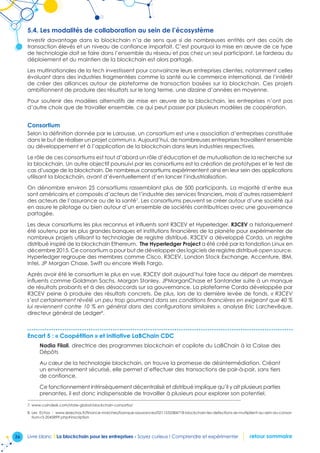 36 Livre blanc I La blockchain pour les entreprises - Soyez curieux ! Comprendre et expérimenter retour sommaire
5.4. Les modalités de collaboration au sein de l’écosystème
Investir davantage dans la blockchain n’a de sens que si de nombreuses entités ont des coûts de
transaction élevés et un niveau de confiance imparfait. C’est pourquoi la mise en œuvre de ce type
de technologie doit se faire dans l’ensemble du réseau et pas chez un seul participant. Le fardeau du
déploiement et du maintien de la blockchain est alors partagé.
Les multinationales de la tech investissent pour convaincre leurs entreprises clientes, notamment celles
évoluant dans des industries fragmentées comme la santé ou le commerce international, de l’intérêt
de créer des alliances autour de plateforme de transaction basées sur la blockchain. Ces projets
ambitionnent de produire des résultats sur le long terme, une dizaine d’années en moyenne.
Pour soutenir des modèles alternatifs de mise en œuvre de la blockchain, les entreprises n’ont pas
d’autre choix que de travailler ensemble, ce qui peut passer par plusieurs modèles de coopération.
Consortium
Selon la définition donnée par le Larousse, un consortium est une « association d’entreprises constituée
dans le but de réaliser un projet commun ». Aujourd’hui, de nombreuses entreprises travaillent ensemble
au développement et à l’application de la blockchain dans leurs industries respectives.
Le rôle de ces consortiums est tout d’abord un rôle d’éducation et de mutualisation de la recherche sur
la blockchain. Un autre objectif poursuivi par les consortiums est la création de prototypes et le test de
cas d’usage de la blockchain. De nombreux consortiums expérimentent ainsi en leur sein des applications
utilisant la blockchain, avant d’éventuellement d’en lancer l’industrialisation.
On dénombre environ 25 consortiums rassemblant plus de 500 participants. La majorité d’entre eux
sont américains et composés d’acteurs de l’industrie des services financiers, mais d’autres rassemblent
des acteurs de l’assurance ou de la santé7
. Les consortiums peuvent se créer autour d’une société qui
en assure le pilotage ou bien autour d’un ensemble de sociétés contributrices avec une gouvernance
partagée.
Les deux consortiums les plus reconnus et influents sont R3CEV et Hyperledger. R3CEV a historiquement
été soutenu par les plus grandes banques et institutions financières de la planète pour expérimenter de
nombreux projets utilisant la technologie de registre distribué. R3CEV a développé Corda, un registre
distribué inspiré de la blockchain Ethereum. The Hyperledger Project a été créé par la fondation Linux en
décembre 2015. Ce consortium a pour but de développer des logiciels de registre distribué open source.
Hyperledger regroupe des membres comme Cisco, R3CEV, London Stock Exchange, Accenture, IBM,
Intel, JP Morgan Chase, Swift ou encore Wells Fargo.
Après avoir été le consortium le plus en vue, R3CEV doit aujourd’hui faire face au départ de membres
influents comme Goldman Sachs, Morgan Stanley, JPMorganChase et Santander suite à un manque
de résultats probants et à des désaccords sur sa gouvernance. La plateforme Corda développée par
R3CEV peine à produire des résultats concrets. De plus, lors de la dernière levée de fonds, « R3CEV
s’est certainement révélé un peu trop gourmand dans ses conditions financières en exigeant que 40 %
lui reviennent contre 10 % en général dans des configurations similaires », analyse Eric Larchevêque,
directeur général de Ledger8
.
Encart 5 : « Coopétition » et initiative LaBChain CDC
Nadia Filali, directrice des programmes blockchain et copilote du LaBChain à la Caisse des
Dépôts
Au cœur de la technologie blockchain, on trouve la promesse de désintermédiation. Créant
un environnement sécurisé, elle permet d’effectuer des transactions de pair-à-pair, sans tiers
de confiance.
Ce fonctionnement intrinsèquement décentralisé et distribué implique qu’il y ait plusieurs parties
prenantes, il est donc indispensable de travailler à plusieurs pour explorer son potentiel.
7. www.coindesk.com/state-global-blockchain-consortia/
8. Les Echos : www.lesechos.fr/finance-marches/banque-assurances/0211533384718-blockchain-les-defections-se-multiplient-au-sein-du-consor-
tium-r3-2045899.php#inscription
 