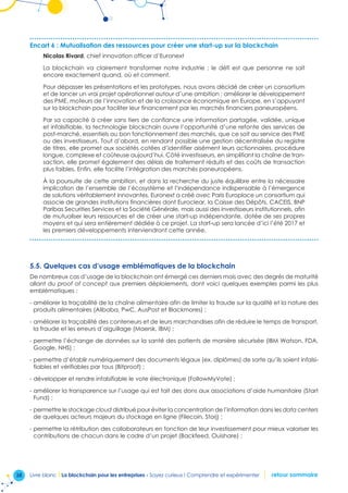 38 Livre blanc I La blockchain pour les entreprises - Soyez curieux ! Comprendre et expérimenter retour sommaire
Encart 6 : Mutualisation des ressources pour créer une start-up sur la blockchain
Nicolas Rivard, chief innovation officer d’Euronext
La blockchain va clairement transformer notre industrie ; le défi est que personne ne sait
encore exactement quand, où et comment.
Pour dépasser les présentations et les prototypes, nous avons décidé de créer un consortium
et de lancer un vrai projet opérationnel autour d’une ambition : améliorer le développement
des PME, moteurs de l’innovation et de la croissance économique en Europe, en s’appuyant
sur la blockchain pour faciliter leur financement par les marchés financiers paneuropéens.
Par sa capacité à créer sans tiers de confiance une information partagée, validée, unique
et infalsifiable, la technologie blockchain ouvre l’opportunité d’une refonte des services de
post-marché, essentiels au bon fonctionnement des marchés, que ce soit au service des PME
ou des investisseurs. Tout d’abord, en rendant possible une gestion décentralisée du registre
de titres, elle promet aux sociétés cotées d’identifier aisément leurs actionnaires, procédure
longue, complexe et coûteuse aujourd’hui. Côté investisseurs, en simplifiant la chaîne de tran-
saction, elle promet également des délais de traitement réduits et des coûts de transaction
plus faibles. Enfin, elle facilite l’intégration des marchés paneuropéens.
À la poursuite de cette ambition, et dans la recherche du juste équilibre entre la nécessaire
implication de l’ensemble de l’écosystème et l’indépendance indispensable à l’émergence
de solutions véritablement innovantes, Euronext a créé avec Paris Europlace un consortium qui
associe de grandes institutions financières dont Euroclear, la Caisse des Dépôts, CACEIS, BNP
Paribas Securities Services et la Société Générale, mais aussi des investisseurs institutionnels, afin
de mutualiser leurs ressources et de créer une start-up indépendante, dotée de ses propres
moyens et qui sera entièrement dédiée à ce projet. La start-up sera lancée d’ici l’été 2017 et
les premiers développements interviendront cette année.
5.5. Quelques cas d’usage emblématiques de la blockchain
De nombreux cas d’usage de la blockchain ont émergé ces derniers mois avec des degrés de maturité
allant du proof of concept aux premiers déploiements, dont voici quelques exemples parmi les plus
emblématiques :
- améliorer la traçabilité de la chaîne alimentaire afin de limiter la fraude sur la qualité et la nature des
produits alimentaires (Alibaba, PwC, AusPost et Blackmores) ;
- améliorer la traçabilité des conteneurs et de leurs marchandises afin de réduire le temps de transport,
la fraude et les erreurs d’aiguillage (Maersk, IBM) ;
- permettre l’échange de données sur la santé des patients de manière sécurisée (IBM Watson, FDA,
Google, NHS) ;
- permettre d’établir numériquement des documents légaux (ex. diplômes) de sorte qu’ils soient infalsi-
fiables et vérifiables par tous (Bitproof) ;
- développer et rendre infalsifiable le vote électronique (FollowMyVote) ;
- améliorer la transparence sur l’usage qui est fait des dons aux associations d’aide humanitaire (Start
Fund) ;
- permettre le stockage cloud distribué pour éviter la concentration de l’information dans les data centers
de quelques acteurs majeurs du stockage en ligne (Filecoin, Storj) ;
- permettre la rétribution des collaborateurs en fonction de leur investissement pour mieux valoriser les
contributions de chacun dans le cadre d’un projet (Backfeed, Ouishare) ;
 