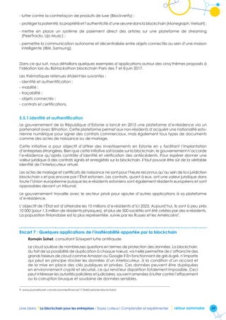 39Livre blanc I La blockchain pour les entreprises - Soyez curieux ! Comprendre et expérimenter retour sommaire
- lutter contre la contrefaçon de produits de luxe (Blockverify) ;
- protéger la paternité, la propriété et l’authenticité d’une œuvre dans la blockchain (Monegraph, Verisart) ;
- mettre en place un système de paiement direct des artistes sur une plateforme de streaming
(PeerTracks, Ujo Music) ;
- permettre la communication autonome et décentralisée entre objets connectés au sein d’une maison
intelligente (IBM, Samsung).
Dans ce qui suit, nous détaillons quelques exemples d’applications autour des cinq thèmes proposés à
l’idéation lors du BizHackathon blockchain Paris des 7 et 8 juin 2017.
Les thématiques retenues étaient les suivantes :
- identité et authentification ;
- mobilité ;
- traçabilité ;
- objets connectés ;
- contrats et certifications.
5.5.1.Identité et authentification
Le gouvernement de la République d’Estonie a lancé en 2015 une plateforme d’e-résidence via un
partenariat avec Bitnation. Cette plateforme permet aux non-résidents d’acquérir une nationalité esto-
nienne numérique pour signer des contrats commerciaux, mais également tous types de documents
comme des actes de naissance ou de mariage.
Cette initiative a pour objectif d’attirer des investissements en Estonie en y facilitant l’implantation
d’entreprises étrangères. Bien que cette initiative soit basée sur la blockchain, le gouvernement n’accorde
l’e-résidence qu’après contrôle d’identité et vérification des antécédents. Pour espérer donner une
valeur juridique à des contrats signés et enregistrés sur la blockchain, il faut pouvoir être sûr de la véritable
identité de l’interlocuteur virtuel.
Les actes de mariage et certificats de naissance ne sont pour l’heure reconnus qu’au sein de la « juridiction
blockchain » et pas encore par l’État estonien. Les contrats, quant à eux, ont une valeur juridique dans
toute l’Union européenne puisque les e-résidents estoniens sont également résidents européens et sont
opposables devant un tribunal.
Le gouvernement travaille avec le secteur privé pour ajouter d’autres applications à sa plateforme
d’e-résidence.
L’objectif de l’État est d’atteindre les 10 millions d’e-résidents d’ici 2025. Aujourd’hui, ils sont à peu près
10 000 (pour 1,3 million de résidents physiques), et plus de 500 sociétés ont été créées par des e-résidents.
La population finlandaise est la plus représentée, suivie par les Russes et les Américains9
.
Encart 7 : Quelques applications de l’inaltérabilité apportée par la blockchain
Romain Sohet, consultant SI/expert lutte antifraude
Le cloud soulève de nombreuses questions en termes de protection des données. La blockchain,
du fait de sa possibilité de duplication à chaque nœud, va-t-elle permettre de s’affranchir des
grands faiseurs de cloud comme Amazon ou Google ? En fonctionnant de gré-à-gré, n’importe
qui peut en principe stocker les données d’un interlocuteur, à la condition d’un accord et
de la mise en place des clés publiques et privées. Ces données peuvent être dupliquées
en environnement crypté et sécurisé, ce qui rend leur disparition totalement impossible. Ceci
peut intéresser les autorités policières et judiciaires, souvent amenées à lutter contre l’effacement
ou la corruption brusque et soudaine de données sensibles.
9. www.journaldunet.com/economie/finance/1176465-estonie-blockchain/
 