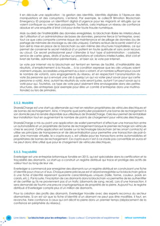 40 Livre blanc I La blockchain pour les entreprises - Soyez curieux ! Comprendre et expérimenter retour sommaire
Il en découle une application : la gestion des identités. Identités digitales à l’épreuve des
manipulations et des corruptions, s’entend. Par exemple, le collectif Bitnation Blockchain
Emergency ID propose un identifiant digital d’urgence pour les migrants et réfugiés qui se
voient confisquer ou voler leurs passeports. Toutefois, cela implique un réseau de confiance
absolue et une enquête d’état civil pour éviter toute fraude numérique.
Mais au-delà de l’inaltérabilité des données enregistrées, la blockchain libère les interlocuteurs
de l’utilisation d’un administrateur de bases de données, personne tierce à l’entreprise, avec
tout ce que cela comporte comme risque de maintenance et de pillage de données (ou de
partage de mémoire de stockage ou de clés uniques). Certains acteurs de la santé voient d’un
bon œil la mise en place de la blockchain au sein même des structures hospitalières, ce qui
permet de conserver le secret médical d’un patient en toute quiétude et sans avoir recours
au cloud. Ce secret professionnel peut s’étendre à tout type d’administration : cadastre,
service de cartes grises, droits d’auteur sur prestations et créations intellectuelles, état civil et
livret de famille, administration pénitentiaire… et bien sûr, le vote par Internet.
Le vote par Internet via la blockchain est tentant en termes de facilité, d’inaltérabilité des
résultats, d’empêchement à la fraude… à la condition expresse que les clés uniques soient
vraiment uniques, accessibles uniquement au « bon » votant, d’un nombre suffisant pour couvrir
le nombre de votants, sans engorgements du réseau, et en respectant l’anonymisation du
vote (la personne qui a envoyé une clé à quelqu’un qui va voter peut savoir pour qui cette
personne a voté). Ainsi, autant les résultats du vote seront justes, autant l’on peut savoir qui a
voté pour qui. Toutefois, ce type de vote peut aisément être envisageable dans des petites
structures, des entreprises (par exemple pour élire un comité d’entreprise dans une multina-
tionale) ou lors de primaires.
5.5.2. Mobilité
ShareCharge est une start-up allemande qui met en relation propriétaires de véhicules électriques et
de bornes de rechargement. Ainsi, n’importe quel particulier possédant une borne de rechargement à
son domicile peut la rendre disponible aux utilisateurs de ShareCharge. Cela leur permet de rentabiliser
leur installation tout en augmentant le nombre de points de chargement pour véhicules électriques.
ShareCharge a mis au point une application de wallet permettant d’effectuer une transaction entre
un automobiliste et un propriétaire de borne de rechargement lorsque le premier recharge son véhicule
chez le second. Cette application est basée sur la technologie blockchain (et les smart contracts) et
utilise ses principes de transparence et de décentralisation pour permettre une transaction de pair-à-
pair. Une monnaie virtuelle, le « crypto-euro », est utilisée pour les transactions entre automobilistes et
propriétaires de bornes de rechargement. Ce crypto-euro n’est à ce stade pas convertible en euros et
ne peut donc être utilisé que pour le chargement de véhicules électriques.
5.5.3. Traçabilité
Everledger est une entreprise britannique fondée en 2015, qui est spécialisée dans la certification et la
traçabilité des diamants. La start-up a construit un registre distribué qui trace et protège des actifs de
valeur tout au long de leur vie.
Everledger a commencé par enregistrer des diamants sur un registre distribué en construisant une fiche
d’identité pour chacun d’eux. Chaque pierre précieuse est d’abord enregistrée sur la blockchain grâce
à une fiche d’identité reprenant quarante caractéristiques uniques (taille, forme, couleur, poids en
carats, etc.). Par la suite, l’inscription de ces diamants dans la blockchain va permettre de les authentifier
et de certifier qu’ils ne proviennent pas d’un trafic (diamants de sang, recel). Lors d’une transaction, il
sera demandé de fournir une preuve cryptographique de propriété de la pierre. Aujourd’hui, le registre
distribué d’Everledger compte plus d’un million de diamants.
Pour la création des profils des diamants, Everledger travaille avec des experts reconnus du secteur
diamantaire. Si on est sûr que la fiche d’identité d’un diamant ne peut pas être modifiée, il faut, en
revanche, faire confiance à ceux qui ont décrit la pierre dans un premier temps (déplacement de la
confiance en périphérie du réseau).
 