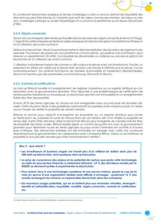 41Livre blanc I La blockchain pour les entreprises - Soyez curieux ! Comprendre et expérimenter retour sommaire
En combinant blockchains publique et privée, Everledger a créé un service optimal de traçabilité des
diamants qui peut être étendu à n’importe quel actif de valeur comme des montres, des bijoux ou des
sacs. Everledger participe au projet Hyperledger et a construit sa plateforme sur le réseau blockchain
d’IBM.
5.5.4. Objets connectés
Slock.it est une entreprise allemande qui travaille dans le domaine des objets connectés (Internet of Things).
L’objectif de cette entreprise est de lier les objets physiques à la blockchain grâce à la plateforme Ethereum
et à l’utilisation des smart contracts.
Grâce à la blockchain, Slock.it pourrait permettre la désintermédiation des locations de logements par
exemple. Plus besoin de passer par une plateforme comme Airbnb, qui prélève une commission, pour
réserver un appartement. En effet, il est possible de déverrouiller un cadenas ou une serrure grâce à la
blockchain et à l’utilisation de smart contracts.
L’utilisateur a simplement besoin de scanner un QR code sur la serrure avec son smartphone. Ensuite, un
paiement en ethers est validé par la blockchain (environ une minute d’attente) puis la serrure s’ouvre
automatiquement. Ce système fonctionne de manière automatisée et totalement désintermédiée.
Slock.it est soutenu par des partenaires comme Samsung, Microsoft et Ubuntu.
5.5.5. Contrats et certifications
La start-up Bitland travaille à l’enregistrement de registres cadastraux sur un registre distribué en col-
laboration avec le gouvernement ghanéen. Pour répondre à une problématique de certification de
terrains parfois inexistante ou frauduleuse, la blockchain permet une immuabilité et un enregistrement
fiable des titres de propriété.
Environ 90 % des terres agricoles du Ghana ne sont enregistrées dans aucune base de données offi-
cielle. Cette situation mène à des problèmes administratifs et querelles entre citoyens puisqu’il n’existe
aucun moyen de vérifier la propriété de certains terrains.
Bitland se donne pour objectif d’enregistrer les propriétés sur un registre distribué pour éviter
la falsification du cadastre et suivre les transactions de ces terrains afin d’en établir la propriété en
temps réel. Cette ONG africaine utilise la blockchain Bitcoin pour enregistrer de manière sûre les titres
de propriété des terres rurales. Bitland espère signer un contrat de quatre ans avec le gouvernement
ghanéen pour répertorier toutes les terres agricoles du pays avant d’étendre son activité à d’autres
pays d’Afrique. Des démarches similaires ont été entamées en Géorgie mais, cette fois, soutenues
directement par le gouvernement, en collaboration avec l’entreprise Bitfury. Grâce à ces initiatives, la
propriété d’une parcelle donnée peut être instantanément vérifiée10
.
Bloc 5 : que retenir ?
• Les investisseurs et business angels ont investi plus d’un milliard de dollars dans plus de
500 start-up blockchain, dont quelques start-up françaises.
• La prise de conscience des enjeux et du potentiel de rupture que porte cette technologie
au-delà du seul secteur financier a clairement démarré : 69 % des décideurs sondés par le
MEDEF se déclarent prêtes à expérimenter la blockchain.
• Pour autant, face à une technologie complexe et non encore mature, passer le cap de la
mise en œuvre d’une organisation dédiée reste difficile à envisager : seulement 16 % des
sondés envisagent de nommer un responsable blockchain dans leur entreprise.
• De nouveaux usages potentiels, qui ne se limitent plus aux monnaies virtuelles, émergent :
identité et authentification, traçabilité, mobilité, objets connectés, contrats et certification,
etc.
10. https://blockchainfrance.net/2016/03/03/des-cadastres-sur-la-blockchain/
 