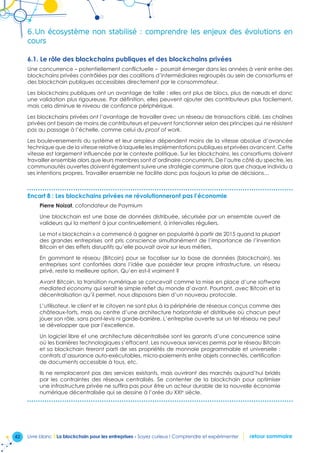 42 Livre blanc I La blockchain pour les entreprises - Soyez curieux ! Comprendre et expérimenter retour sommaire
6.	Un écosystème non stabilisé : comprendre les enjeux des évolutions en
cours
6.1. Le rôle des blockchains publiques et des blockchains privées
Une concurrence – potentiellement conflictuelle – pourrait émerger dans les années à venir entre des
blockchains privées contrôlées par des coalitions d’intermédiaires regroupés au sein de consortiums et
des blockchain publiques accessibles directement par le consommateur.
Les blockchains publiques ont un avantage de taille : elles ont plus de blocs, plus de nœuds et donc
une validation plus rigoureuse. Par définition, elles peuvent ajouter des contributeurs plus facilement,
mais cela diminue le niveau de confiance périphérique.
Les blockchains privées ont l’avantage de travailler avec un réseau de transactions ciblé. Les chaînes
privées ont besoin de moins de contributeurs et peuvent fonctionner selon des principes qui ne résistent
pas au passage à l’échelle, comme celui du proof of work.
Les bouleversements du système et leur ampleur dépendent moins de la vitesse absolue d’avancée
technique que de la vitesse relative à laquelle les implémentations publiques et privées avancent. Cette
vitesse est largement influencée par le contexte politique. Sur les blockchains, les consortiums doivent
travailler ensemble alors que leurs membres sont d’ordinaire concurrents. De l’autre côté du spectre, les
communautés ouvertes doivent également suivre une stratégie commune alors que chaque individu a
ses intentions propres. Travailler ensemble ne facilite donc pas toujours la prise de décisions…
Encart 8 : Les blockchains privées ne révolutionneront pas l’économie
Pierre Noizat, cofondateur de Paymium
Une blockchain est une base de données distribuée, sécurisée par un ensemble ouvert de
valideurs qui la mettent à jour continuellement, à intervalles réguliers.
Le mot « blockchain » a commencé à gagner en popularité à partir de 2015 quand la plupart
des grandes entreprises ont pris conscience simultanément de l’importance de l’invention
Bitcoin et des effets disruptifs qu’elle pouvait avoir sur leurs métiers.
En gommant le réseau (Bitcoin) pour se focaliser sur la base de données (blockchain), les
entreprises sont confortées dans l’idée que posséder leur propre infrastructure, un réseau
privé, reste la meilleure option. Qu’en est-il vraiment ?
Avant Bitcoin, la transition numérique se concevait comme la mise en place d’une software
mediated economy qui serait le simple reflet du monde d’avant. Pourtant, avec Bitcoin et la
décentralisation qu’il permet, nous disposons bien d’un nouveau protocole.
L’utilisateur, le client et le citoyen ne sont plus à la périphérie de réseaux conçus comme des
châteaux-forts, mais au centre d’une architecture horizontale et distribuée où chacun peut
jouer son rôle, sans pont-levis ni garde-barrière. L’entreprise ouverte sur un tel réseau ne peut
se développer que par l’excellence.
Un logiciel libre et une architecture décentralisée sont les garants d’une concurrence saine
où les barrières technologiques s’effacent. Les nouveaux services permis par le réseau Bitcoin
et sa blockchain tireront parti de ses propriétés de monnaie programmable et universelle :
contrats d’assurance auto-exécutables, micro-paiements entre objets connectés, certification
de documents accessible à tous, etc.
Ils ne remplaceront pas des services existants, mais ouvriront des marchés aujourd’hui bridés
par les contraintes des réseaux centralisés. Se contenter de la blockchain pour optimiser
une infrastructure privée ne suffira pas pour être un acteur durable de la nouvelle économie
numérique décentralisée qui se dessine à l’orée du XXIe
siècle.
 
