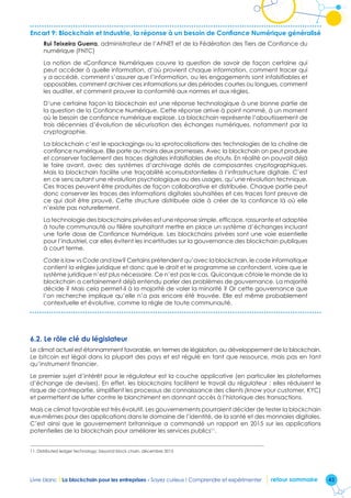 43Livre blanc I La blockchain pour les entreprises - Soyez curieux ! Comprendre et expérimenter retour sommaire
Encart 9: Blockchain et Industrie, la réponse à un besoin de Confiance Numérique généralisé
Rui Teixeira Guerra, administrateur de l’AFNET et de la Fédération des Tiers de Confiance du
numérique (FNTC)
La notion de «Confiance Numérique» couvre la question de savoir de façon certaine qui
peut accéder à quelle information, d’où provient chaque information, comment tracer qui
y a accédé, comment s’assurer que l’information, ou les engagements sont infalsifiables et
opposables, comment archiver ces informations sur des périodes courtes ou longues, comment
les auditer, et comment prouver la conformité aux normes et aux règles.
D’une certaine façon la blockchain est une réponse technologique à une bonne partie de
la question de la Confiance Numérique. Cette réponse arrive à point nommé, à un moment
où le besoin de confiance numérique explose. La blockchain représente l’aboutissement de
trois décennies d’évolution de sécurisation des échanges numériques, notamment par la
cryptographie.
La blockchain c’est le «packaging» ou la «protocolisation» des technologies de la chaîne de
confiance numérique. Elle porte au moins deux promesses. Avec la blockchain on peut produire
et conserver facilement des traces digitales infalsifiables de «tout». En réalité on pouvait déjà
le faire avant, avec des systèmes d’archivage dotés de composantes cryptographiques.
Mais la blockchain facilite une traçabilité «consubstantielle» à l’infrastructure digitale. C’est
en ce sens autant une révolution psychologique ou des usages, qu’une révolution technique.
Ces traces peuvent être produites de façon collaborative et distribuée. Chaque partie peut
donc conserver les traces des informations digitales souhaitées et ces traces font preuve de
ce qui doit être prouvé. Cette structure distribuée aide à créer de la confiance là où elle
n’existe pas naturellement.
La technologie des blockchains privées est une réponse simple, efficace, rassurante et adaptée
à toute communauté ou filière souhaitant mettre en place un système d’échanges incluant
une forte dose de Confiance Numérique. Les blockchains privées sont une voie essentielle
pour l’industriel, car elles évitent les incertitudes sur la gouvernance des blockchain publiques
à court terme.
Code is law vs Code and law? Certains prétendent qu’avec la blockchain, le code informatique
contient la «règle» juridique et donc que le droit et le programme se confondent, voire que le
système juridique n’est plus nécessaire. Ce n’est pas le cas. Quiconque côtoie le monde de la
blockchain a certainement déjà entendu parler des problèmes de gouvernance. La majorité
décide ? Mais cela permet-il à la majorité de voler la minorité ? Or cette gouvernance que
l’on recherche implique qu’elle n’a pas encore été trouvée. Elle est même probablement
contextuelle et évolutive, comme la règle de toute communauté.
6.2. Le rôle clé du législateur
Le climat actuel est étonnamment favorable, en termes de législation, au développement de la blockchain.
Le bitcoin est légal dans la plupart des pays et est régulé en tant que ressource, mais pas en tant
qu’instrument financier.
Le premier sujet d’intérêt pour le régulateur est la couche applicative (en particulier les plateformes
d’échange de devises). En effet, les blockchains facilitent le travail du régulateur : elles réduisent le
risque de contrepartie, simplifient les processus de connaissance des clients (know your customer, KYC)
et permettent de lutter contre le blanchiment en donnant accès à l’historique des transactions.
Mais ce climat favorable est très évolutif. Les gouvernements pourraient décider de tester la blockchain
eux-mêmes pour des applications dans le domaine de l’identité, de la santé et des monnaies digitales.
C’est ainsi que le gouvernement britannique a commandé un rapport en 2015 sur les applications
potentielles de la blockchain pour améliorer les services publics11
.
11. Distributed ledger technology: beyond block chain, décembre 2015
 