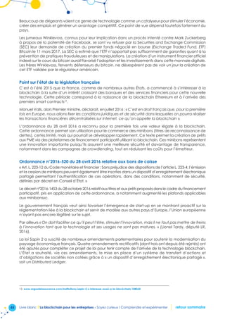 44 Livre blanc I La blockchain pour les entreprises - Soyez curieux ! Comprendre et expérimenter retour sommaire
Beaucoup de dirigeants voient ce genre de technologie comme un catalyseur pour stimuler l’économie,
créer des emplois et générer un avantage compétitif. Ce point de vue dépend toutefois fortement du
pays.
Les jumeaux Winklevoss, connus pour leur implication dans un procès intenté contre Mark Zuckerberg
à propos de la paternité de Facebook, se sont vu refuser par la Securities and Exchange Commission
(SEC) leur demande de création du premier fonds négocié en bourse (Exchange Traded Fund, ETF)
Bitcoin le 11 mars 2017. La SEC a estimé que l’ETF n’apportait pas suffisamment de garanties quant à la
prévention de pratiques frauduleuses et de manipulations. La création d’un instrument financier officiel
indexé sur le cours du bitcoin aurait favorisé l’adoption et les investissements dans cette monnaie digitale.
Les frères Winklevoss, fervents défenseurs du bitcoin, ne désespèrent pas de voir un jour la création de
cet ETF validée par le régulateur américain.
Point sur l’état de la législation française
C’est à l’été 2015 que la France, comme de nombreux autres États, a commencé à s’intéresser à la
blockchain à la suite d’un intérêt croissant des banques et des services financiers pour cette nouvelle
technologie. Cette période correspond à la naissance de la blockchain Ethereum et à l’arrivée des
premiers smart contracts12
.
Manuel Valls, alors Premier ministre, déclarait, en juillet 2016 : « C’est en droit français que, pour la première
fois en Europe, nous allons fixer les conditions juridiques et de sécurité dans lesquelles on pourra réaliser
les transactions financières décentralisées sur Internet, ce qu’on appelle la blockchain ».
L’ordonnance du 28 avril 2016 a reconnu pour la première fois une valeur légale à la blockchain.
Cette ordonnance permet son utilisation pour le commerce des minibons (titres de reconnaissance de
dettes), certes limité, mais qui pourrait se développer rapidement. Ce texte permet la création de prêts
aux PME via des plateformes de financement participatif utilisant la blockchain. Ces minibons représentent
une innovation importante puisqu’ils assurent une meilleure sécurité et davantage de transparence,
notamment dans les campagnes de crowdlending, tout en réduisant les coûts pour l’émetteur.
Ordonnance n°2016-520 du 28 avril 2016 relative aux bons de caisse
« Art. L. 223-12 du Code monétaire et financier : Sans préjudice des dispositions de l’article L. 223-4, l’émission
et la cession de minibons peuvent également être inscrites dans un dispositif d’enregistrement électronique
partagé permettant l’authentification de ces opérations, dans des conditions, notamment de sécurité,
définies par décret en Conseil d’État. »
Le décret n°2016-1453 du 28 octobre 2016 relatif aux titres et aux prêts proposés dans le cadre du financement
participatif, pris en application de cette ordonnance, a notamment augmenté les plafonds applicables
aux minibonsxc.
Le gouvernement français veut ainsi favoriser l’émergence de start-up en se montrant proactif sur la
réglementation liée à la blockchain et servir de modèle aux autres pays d’Europe, l’Union européenne
n’ayant pas encore légiféré sur le sujet.
Par ailleurs « On doit faciliter ce qu’il peut l’être, stimuler l’innovation, mais il ne faut pas mettre de freins
à l’innovation tant que la technologie et ses usages ne sont pas matures. » (Lionel Tardy, député LR,
2016).
La loi Sapin 2 a suscité de nombreux amendements parlementaires pour soutenir la modernisation du
paysage économique français. Quatre amendements rectificatifs (dont trois ont depuis été rejetés) ont
été ajoutés pour compléter ce projet de loi pour tenir compte de l’arrivée de la technologie blockchain.
L’État a souhaité, via ces amendements, la mise en place d’un système de transfert d’actions et
d’obligations de sociétés non cotées grâce à « un dispositif d’enregistrement électronique partagé »,
soit un Distributed Ledger.
12. www.argusdelassurance.com/institutions/sapin-2-s-interesse-aussi-a-la-blockchain.108264
 