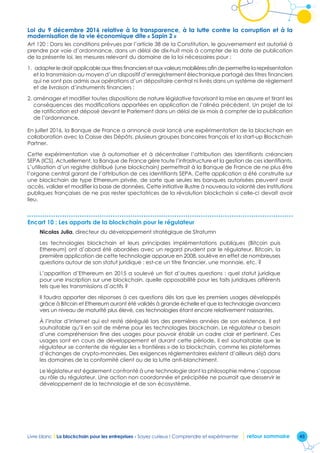 45Livre blanc I La blockchain pour les entreprises - Soyez curieux ! Comprendre et expérimenter retour sommaire
Loi du 9 décembre 2016 relative à la transparence, à la lutte contre la corruption et à la
modernisation de la vie économique dite « Sapin 2 »
Art 120 : Dans les conditions prévues par l’article 38 de la Constitution, le gouvernement est autorisé à
prendre par voie d’ordonnance, dans un délai de dix-huit mois à compter de la date de publication
de la présente loi, les mesures relevant du domaine de la loi nécessaires pour :
1. adapter le droit applicable aux titres financiers et aux valeurs mobilières afin de permettre la représentation
et la transmission au moyen d’un dispositif d’enregistrement électronique partagé des titres financiers
qui ne sont pas admis aux opérations d’un dépositaire central ni livrés dans un système de règlement
et de livraison d’instruments financiers ;
2. aménager et modifier toutes dispositions de nature législative favorisant la mise en œuvre et tirant les
conséquences des modifications apportées en application de l’alinéa précédent. Un projet de loi
de ratification est déposé devant le Parlement dans un délai de six mois à compter de la publication
de l’ordonnance.
En juillet 2016, la Banque de France a annoncé avoir lancé une expérimentation de la blockchain en
collaboration avec la Caisse des Dépôts, plusieurs groupes bancaires français et la start-up Blockchain
Partner.
Cette expérimentation vise à automatiser et à décentraliser l’attribution des Identifiants créanciers
SEPA (ICS). Actuellement, la Banque de France gère toute l’infrastructure et la gestion de ces identifiants.
L’utilisation d’un registre distribué (une blockchain) permettrait à la Banque de France de ne plus être
l’organe central garant de l’attribution de ces identifiants SEPA. Cette application a été construite sur
une blockchain de type Ethereum privée, de sorte que seules les banques autorisées peuvent avoir
accès, valider et modifier la base de données. Cette initiative illustre à nouveau la volonté des institutions
publiques françaises de ne pas rester spectatrices de la révolution blockchain si celle-ci devait avoir
lieu.
Encart 10 : Les apports de la blockchain pour le régulateur
Nicolas Julia, directeur du développement stratégique de Stratumn
Les technologies blockchain et leurs principales implémentations publiques (Bitcoin puis
Ethereum) ont d’abord été abordées avec un regard prudent par le régulateur. Bitcoin, la
première application de cette technologie apparue en 2008, soulève en effet de nombreuses
questions autour de son statut juridique : est-ce un titre financier, une monnaie, etc. ?
L’apparition d’Ethereum en 2015 a soulevé un flot d’autres questions : quel statut juridique
pour une inscription sur une blockchain, quelle opposabilité pour les faits juridiques afférents
tels que les transmissions d’actifs ?
Il faudra apporter des réponses à ces questions dès lors que les premiers usages développés
grâce à Bitcoin et Ethereum auront été validés à grande échelle et que la technologie avancera
vers un niveau de maturité plus élevé, ces technologies étant encore relativement naissantes.
À l’instar d’Internet qui est resté dérégulé lors des premières années de son existence, il est
souhaitable qu’il en soit de même pour les technologies blockchain. Le régulateur a besoin
d’une compréhension fine des usages pour pouvoir établir un cadre clair et pertinent. Ces
usages sont en cours de développement et durant cette période, il est souhaitable que le
régulateur se contente de réguler les « frontières » de la blockchain, comme les plateformes
d’échanges de crypto-monnaies. Des exigences réglementaires existent d’ailleurs déjà dans
les domaines de la conformité client ou de la lutte anti-blanchiment.
Le législateur est également confronté à une technologie dont la philosophie même s’oppose
au rôle du régulateur. Une action non coordonnée et précipitée ne pourrait que desservir le
développement de la technologie et de son écosystème.
 