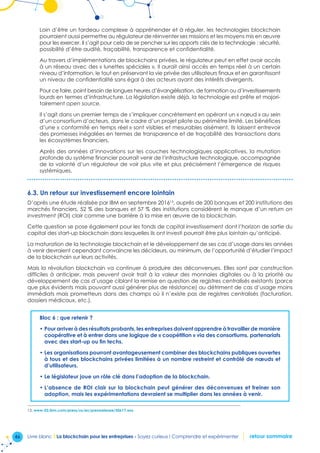 46 Livre blanc I La blockchain pour les entreprises - Soyez curieux ! Comprendre et expérimenter retour sommaire
Loin d’être un fardeau complexe à appréhender et à réguler, les technologies blockchain
pourraient aussi permettre au régulateur de réinventer ses missions et les moyens mis en œuvre
pour les exercer. Il s’agit pour cela de se pencher sur les apports clés de la technologie : sécurité,
possibilité d’être audité, traçabilité, transparence et confidentialité.
Au travers d’implémentations de blockchains privées, le régulateur peut en effet avoir accès
à un réseau avec des « lunettes spéciales ». Il aurait ainsi accès en temps réel à un certain
niveau d’information, le tout en préservant la vie privée des utilisateurs finaux et en garantissant
un niveau de confidentialité sans égal à des acteurs ayant des intérêts divergents.
Pour ce faire, point besoin de longues heures d’évangélisation, de formation ou d’investissements
lourds en termes d’infrastructure. La législation existe déjà, la technologie est prête et majori-
tairement open source.
Il s’agit dans un premier temps de s’impliquer concrètement en opérant un « nœud » au sein
d’un consortium d’acteurs, dans le cadre d’un projet pilote au périmètre limité. Les bénéfices
d’une « conformité en temps réel » sont visibles et mesurables aisément. Ils laissent entrevoir
des promesses inégalées en termes de transparence et de traçabilité des transactions dans
les écosystèmes financiers.
Après des années d’innovations sur les couches technologiques applicatives, la mutation
profonde du système financier pourrait venir de l’infrastructure technologique, accompagnée
de la volonté d’un régulateur de voir plus vite et plus précisément l’émergence de risques
systémiques.
6.3. Un retour sur investissement encore lointain
D’après une étude réalisée par IBM en septembre 201613
, auprès de 200 banques et 200 institutions des
marchés financiers, 52 % des banques et 57 % des institutions considèrent le manque d’un return on
investment (ROI) clair comme une barrière à la mise en œuvre de la blockchain.
Cette question se pose également pour les fonds de capital investissement dont l’horizon de sortie du
capital des start-up blockchain dans lesquelles ils ont investi pourrait être plus lointain qu’anticipé.
La maturation de la technologie blockchain et le développement de ses cas d’usage dans les années
à venir devraient cependant convaincre les décideurs, au minimum, de l’opportunité d’étudier l’impact
de la blockchain sur leurs activités.
Mais la révolution blockchain va continuer à produire des déconvenues. Elles sont par construction
difficiles à anticiper, mais peuvent avoir trait à la valeur des monnaies digitales ou à la priorité au
développement de cas d’usage ciblant la remise en question de registres centralisés existants (parce
que plus évidents mais pouvant aussi générer plus de résistance) au détriment de cas d’usage moins
immédiats mais prometteurs dans des champs où il n’existe pas de registres centralisés (facturation,
dossiers médicaux, etc.).
Bloc 6 : que retenir ?
• Pour arriver à des résultats probants, les entreprises doivent apprendre à travailler de manière
coopérative et à entrer dans une logique de « coopétition » via des consortiums, partenariats
avec des start-up ou fin techs.
• Les organisations pourront avantageusement combiner des blockchains publiques ouvertes
à tous et des blockchains privées limitées à un nombre restreint et contrôlé de nœuds et
d’utilisateurs.
• Le législateur joue un rôle clé dans l’adoption de la blockchain.
• L’absence de ROI clair sur la blockchain peut générer des déconvenues et freiner son
adoption, mais les expérimentations devraient se multiplier dans les années à venir.
13. www-03.ibm.com/press/us/en/pressrelease/50617.wss
 