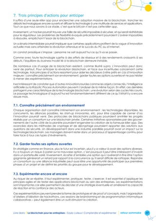 47Livre blanc I La blockchain pour les entreprises - Soyez curieux ! Comprendre et expérimenter retour sommaire
7.	Trois principes d’actions pour anticiper
Il suffira d’une seule killer app pour enclencher une adoption massive de la blockchain, trancher les
débats technologiques encore ouverts et diffuser la technologie à une multitude de services et applications.
Tout ce que nous savons à ce stade, c’est que le bitcoin n’est pas cette killer app.
Inversement, un hacker pourrait trouver une faille de sécurité impossible à sécuriser, et qui serait rédhibitoire
pour le régulateur. Les problèmes de flexibilité évoqués précédemment pourraient s’avérer impossibles
à résoudre, empêchant l’essor de la blockchain.
Un scénario intermédiaire pourrait impliquer que certaines applications profitent de la vague d’innovation
actuelle mais sans atteindre la révolution attendue et le succès du PC ou d’Internet.
Un constat prosaïque s’impose : personne ne sait aujourd’hui ce qu’il va se passer.
Comme avec toute technologie sujette à des effets de réseaux et à des rendements croissants à ses
débuts, l’équilibre du business model lié à la blockchain demeure instable.
De nombreux cas d’usage de la blockchain existent, comme illustré supra. L’innovation peut donc
venir de partout. Pour anticiper la révolution blockchain, et face aux incertitudes concernant cette
technologie, trois principes d’actions ressortent pour aider les décideurs à être prêts en cas d’innovation
majeure : connaître précisément son environnement, garder toutes ses options ouvertes et ne pas hésiter
à mener des expérimentations.
Il est intéressant de constater que d’autres innovations lourdes comme les objets connectés, l’intelligence
artificielle ou la Robotic Process Automation peuvent s’analyser de la même façon. En effet, ces dernières
partagent une caractéristique de la technologie blockchain : une évolution selon des cycles très courts.
Le paysage technologique d’aujourd’hui est fondamentalement différent de ce qu’il était il y a encore
douze mois.
7.1. Connaître précisément son environnement
Chaque organisation doit connaître intimement son environnement : les technologies disponibles, les
concurrents, les alliances possibles, les start-up innovantes, etc. pour être capable de cerner d’où
l’innovation pourrait venir. Des protocoles de blockchains publiques pourraient annihiler les progrès
réalisés par un consortium sur une blockchain privée. Certaines initiatives sponsorisées par des gouver-
nements de l’autre côté de la planète pourraient engendrer la création de la fameuse killer app. Des
avancées dans les méthodes de cryptage et de décryptage pourraient apporter des solutions aux
questions de sécurité. Un développement dans une industrie parallèle pourrait avoir un impact sur la
technologie blockchain. Les managers doivent rester dans un processus d’apprentissage continu pour
faire face à tous ces types d’événements.
7.2. Garder toutes ses options ouvertes
En stratégie comme en finance, plus le futur est incertain, plus il y a valeur à avoir des options diverses.
Il y a toujours un risque à parier sur la mauvaise option, c’est pourquoi il peut être intéressant d’investir
dans un portefeuille varié. Inversement, écarter d’emblée une option qui s’avèrerait in fine être l’option
gagnante génèrerait un retard par rapport à la concurrence qu’il serait difficile de rattraper. Rejoindre
un consortium ou une alliance industrielle peut aussi être une opportunité de participer aux premières
phases d’un projet et de définir les priorités du groupe pour le développement.
7.3. Expérimenter encore et encore
Au risque de se répéter, il faut expérimenter, pratiquer, tester, s’exercer. Il est essentiel d’appliquer les
principes agiles et de tester des applications blockchain au sein des entreprises. Les expérimentations
sont importantes car elles permettent de décider d’une stratégie éventuelle et améliorent la capacité
de réaction et la confiance des acteurs.
Ces expérimentations peuvent prendre la forme de prototypes et de proof of concepts, mais l’organisation
d’ateliers d’idéation de hackathons, ces sessions de brainstorming et de programmation informatique
collaboratives – peut également être un outil stimulant la création.
 