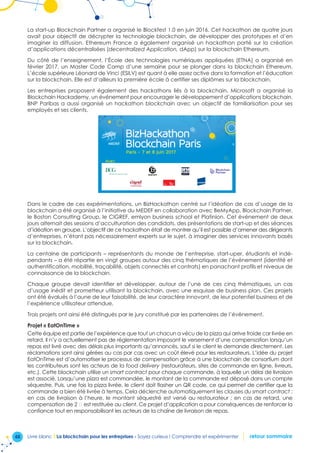 48 Livre blanc I La blockchain pour les entreprises - Soyez curieux ! Comprendre et expérimenter retour sommaire
La start-up Blockchain Partner a organisé le Blockfest 1.0 en juin 2016. Cet hackathon de quatre jours
avait pour objectif de décrypter la technologie blockchain, de développer des prototypes et d’en
imaginer la diffusion. Ethereum France a également organisé un hackathon porté sur la création
d’applications décentralisées (decentralized Application, dApp) sur la blockchain Ethereum.
Du côté de l’enseignement, l’École des technologies numériques appliquées (ETNA) a organisé en
février 2017, un Master Code Camp d’une semaine pour se plonger dans la blockchain Ethereum.
L’école supérieure Léonard de Vinci (ESILV) est quant à elle assez active dans la formation et l’éducation
sur la blockchain. Elle est d’ailleurs la première école à certifier ses diplômes sur la blockchain.
Les entreprises proposent également des hackathons liés à la blockchain. Microsoft a organisé la
Blockchain Hackademy, un événement pour encourager le développement d’applications blockchain.
BNP Paribas a aussi organisé un hackathon blockchain avec un objectif de familiarisation pour ses
employés et ses clients.
Paris - 7 et 8 juin 2017
Avec
BizHackathon
Blockchain Paris
BEMYAPP
Dans le cadre de ces expérimentations, un BizHackathon centré sur l’idéation de cas d’usage de la
blockchain a été organisé à l’initiative du MEDEF en collaboration avec BeMyApp, Blockchain Partner,
le Boston Consulting Group, le CIGREF, emlyon business school et Platinion. Cet événement de deux
jours alternait des sessions d’acculturation des candidats, des présentations de start-up et des séances
d’idéation en groupe. L’objectif de ce hackathon était de montrer qu’il est possible d’amener des dirigeants
d’entreprises, n’étant pas nécessairement experts sur le sujet, à imaginer des services innovants basés
sur la blockchain.
La centaine de participants – représentants du monde de l’entreprise, start-uper, étudiants et indé-
pendants – a été répartie en vingt groupes autour des cinq thématiques de l’événement (identité et
authentification, mobilité, traçabilité, objets connectés et contrats) en panachant profils et niveaux de
connaissance de la blockchain.
Chaque groupe devait identifier et développer, autour de l’une de ces cinq thématiques, un cas
d’usage inédit et prometteur utilisant la blockchain, avec une esquisse de business plan. Ces projets
ont été évalués à l’aune de leur faisabilité, de leur caractère innovant, de leur potentiel business et de
l’expérience utilisateur attendue.
Trois projets ont ainsi été distingués par le jury constitué par les partenaires de l’événement.
Projet « EatOnTime »
Cette équipe est partie de l’expérience que tout un chacun a vécu de la pizza qui arrive froide car livrée en
retard. Il n’y a actuellement pas de réglementation imposant le versement d’une compensation lorsqu’un
repas est livré avec des délais plus importants qu’annoncés, sauf si le client le demande directement. Les
réclamations sont ainsi gérées au cas par cas avec un coût élevé pour les restaurateurs. L’idée du projet
EatOnTime est d’automatiser le processus de compensation grâce à une blockchain de consortium dont
les contributeurs sont les acteurs de la food delivery (restaurateurs, sites de commande en ligne, livreurs,
etc.). Cette blockchain utilise un smart contract pour chaque commande, à laquelle un délai de livraison
est associé. Lorsqu’une pizza est commandée, le montant de la commande est déposé dans un compte
séquestre. Puis, une fois la pizza livrée, le client doit flasher un QR code, ce qui permet de certifier que la
commande a bien été livrée à temps. Cela déclenche automatiquement les clauses du smart contract :
en cas de livraison à l’heure, le montant séquestré est versé au restaurateur ; en cas de retard, une
compensation de 2 € est restituée au client. Ce projet d’application a pour conséquences de renforcer la
confiance tout en responsabilisant les acteurs de la chaîne de livraison de repas.
 
