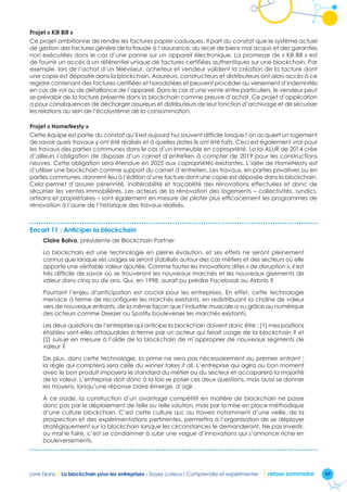 49Livre blanc I La blockchain pour les entreprises - Soyez curieux ! Comprendre et expérimenter retour sommaire
Projet « Kill Bill »
Ce projet ambitionne de rendre les factures papier caduques. Il part du constat que le système actuel
de gestion des factures génère de la fraude à l’assurance, du recel de biens mal acquis et des garanties
non exécutées dans le cas d’une panne sur un appareil électronique. La promesse de « Kill Bill » est
de fournir un accès à un référentiel unique de factures certifiées authentiques sur une blockchain. Par
exemple, lors de l’achat d’un téléviseur, acheteur et vendeur valident la création de la facture dont
une copie est déposée dans la blockchain. Assureurs, constructeurs et distributeurs ont alors accès à ce
registre contenant des factures certifiées et horodatées et peuvent procéder au versement d’indemnités
en cas de vol ou de défaillance de l’appareil. Dans le cas d’une vente entre particuliers, le vendeur peut
se prévaloir de la facture présente dans la blockchain comme preuve d’achat. Ce projet d’application
a pour conséquences de décharger assureurs et distributeurs de leur fonction d’archivage et de sécuriser
les relations au sein de l’écosystème de la consommation.
Projet « HomeNesty »
Cette équipe est partie du constat qu’il est aujourd’hui souvent difficile lorsque l’on acquiert un logement
de savoir quels travaux y ont été réalisés et à quelles dates ils ont été faits. Ceci est également vrai pour
les travaux des parties communes dans le cas d’un immeuble en copropriété. La loi ALUR de 2014 crée
d’ailleurs l’obligation de disposer d’un carnet d’entretien à compter de 2019 pour les constructions
neuves. Cette obligation sera étendue en 2025 aux copropriétés existantes. L’idée de HomeNesty est
d’utiliser une blockchain comme support du carnet d’entretien. Les travaux, en parties privatives ou en
parties communes, donnent lieu à l’édition d’une facture dont une copie est déposée dans la blockchain.
Cela permet d’assurer pérennité, inaltérabilité et traçabilité des rénovations effectuées et donc de
sécuriser les ventes immobilières. Les acteurs de la rénovation des logements – collectivités, syndics,
artisans et propriétaires – sont également en mesure de piloter plus efficacement les programmes de
rénovation à l’aune de l’historique des travaux réalisés.
Encart 11 : Anticiper la blockchain
Claire Balva, présidente de Blockchain Partner
La blockchain est une technologie en pleine évolution, et ses effets ne seront pleinement
connus que lorsque ses usages se seront stabilisés autour des cas métiers et des secteurs où elle
apporte une véritable valeur ajoutée. Comme toutes les innovations dites « de disruption », il est
très difficile de savoir où se trouveront les nouveaux marchés et les nouveaux gisements de
valeur dans cinq ou dix ans. Qui, en 1998, aurait pu prédire Facebook ou Airbnb ?
Pourtant l’enjeu d’anticipation est crucial pour les entreprises. En effet, cette technologie
menace à terme de reconfigurer les marchés existants, en redistribuant la chaîne de valeur
vers de nouveaux entrants, de la même façon que l’industrie musicale a vu grâce au numérique
des acteurs comme Deezer ou Spotify bouleverser les marchés existants.
Les deux questions de l’entreprise qui anticipe la blockchain doivent donc être : (1) mes positions
établies sont-elles attaquables à terme par un acteur qui ferait usage de la blockchain ? et
(2) suis-je en mesure à l’aide de la blockchain de m’approprier de nouveaux segments de
valeur ?
De plus, dans cette technologie, la prime ne sera pas nécessairement au premier entrant ;
la règle qui comptera sera celle du winner takes it all. L’entreprise qui agira au bon moment
avec le bon produit imposera le standard du métier ou du secteur et accaparera la majorité
de la valeur. L’entreprise doit donc à la fois se poser ces deux questions, mais aussi se donner
les moyens, lorsqu’une réponse claire émerge, d’agir.
À ce stade, la construction d’un avantage compétitif en matière de blockchain ne passe
donc pas par le déploiement de telle ou telle solution, mais par la mise en place méthodique
d’une culture blockchain. C’est cette culture qui, au travers notamment d’une veille, de la
prospection et des expérimentations pertinentes, permettra à l’organisation de se déployer
stratégiquement sur la blockchain lorsque les circonstances le demanderont. Ne pas investir,
ou mal le faire, c’est se condamner à subir une vague d’innovations qui s’annonce riche en
bouleversements.
 