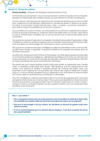 50 Livre blanc I La blockchain pour les entreprises - Soyez curieux ! Comprendre et expérimenter retour sommaire
Encart 12 : Penser les ruptures
Thomas Gauthier, professeur de stratégie à emlyon business school
Comme beaucoup le pensent, nous avons basculé dans une ère marquée par la complexité,
laquelle est indissociable des multiples ruptures qui caractérisent le monde contemporain.
Le mot « rupture » échappe encore aujourd’hui aux nombreuses tentatives qui se sont succédé
pour s’approcher d’une définition satisfaisante et capable de résister à l’épreuve du temps.
Au mieux, on convoque d’autres mots tels que « crise », « surprise », ou encore « révolution »,
pour saisir à chaque fois partiellement le sens de « «rupture ».
Tous ces efforts sont voués à l’échec, au moins partiel. En occultant la complexité de la rupture,
ils nient le principe d’émergence, largement décrit par Edgar Morin et d’autres, selon lequel
la rupture, éminemment complexe, est un tout qui est plus que la somme des parties qui la
composent.
Pour penser les ruptures et agir dans la complexité, il est désormais essentiel d’apprendre à utiliser
l’intelligence collective rendue possible par les innombrables interactions entre individus reliés
entre eux grâce aux technologies de l’information et de la communication.
Dès aujourd’hui, plusieurs prototypes d’intelligence collective permettent à des communautés,
qu’elles soient locales ou globales, d’explorer la réalité et la possibilité de ruptures dans de
nombreux domaines.
Aux États-Unis, le Massachusetts Institute of Technology s’est doté depuis plusieurs années déjà
d’un Center for Collective Intelligence, véritable lieu de réflexion et d’action où chercheurs et
acteurs de terrain co-construisent ensemble des dispositifs collectifs et prospectifs pour affronter
les enjeux planétaires tels que le réchauffement climatique.
Plus proche de nous, emlyon business school a initié cette année, en partenariat avec l’armée
suisse, un ambitieux projet pilote dans lequel 1 000 étudiants, à la fois apprenants et early
makers, vont explorer et éclairer le potentiel disruptif de l’Internet des objets. Seuls, puis
ensemble, ils vont explorer les futurs possibles de l’Internet des objets en élaborant d’abord
chacun un micro-scénario prospectif puis en débattant et en enrichissant la macro-histoire
de l’avenir créée en assemblant leurs contributions individuelles.
Pour finir, l’intelligence collective permettra-t-elle à l’humanité de progresser dans l’ère de la
complexité et de relever ses immenses défis ? Vers quel nouvel équilibre les interactions entre
hommes et machines convergeront-elles ? Est-il à craindre l’avènement d’une ère « transhu-
maniste » ? Est-il au contraire à espérer une ère « hyperhumaniste » qu’il nous reviendrait alors
de définir et de construire ?
Bloc 7 : que retenir ?
• Une connaissance précise de son environnement et de l’écosystème évolutif de la blockchain
est essentielle pour espérer détecter très tôt les innovations de rupture qui se préparent.
• Tant que la technologie n’est pas mature, les décideurs se doivent de garder toutes leurs
options ouvertes.
• C’est en minant/forgeant que l’on devient mineur/forgeron ; il est donc essentiel de mener
des expérimentation.
 