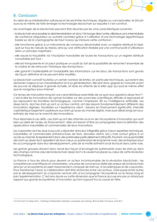 51Livre blanc I La blockchain pour les entreprises - Soyez curieux ! Comprendre et expérimenter retour sommaire
8.	Conclusion
Au-delà de sa médiatisation sulfureuse et de ses limites techniques, légales ou conceptuelles, le bitcoin
aura eu le mérite de faire émerger la technologie blockchain sur laquelle il s’est construit.
Les avantages de la blockchain peuvent être résumés par les cinq caractéristiques suivantes :
- la blockchain rend possible la désintermédiation et donc l’échange direct entre utilisateurs sans intermédiaire
de confiance (régulateur ou autorité centrale) grâce à l’utilisation d’une technologie algorithmique
basée sur de la cryptographie de haut niveau qui instaure cette confiance ;
- elle fonctionne grâce à un mécanisme de consensus décentralisé avec un registre distribué et répli-
qué sur tous les nœuds du réseau ainsi qu’une vérification réalisée par une communauté d’utilisateurs
selon un principe majoritaire ;
- elle assure la traçabilité via l’inscription horodatée de toutes les transactions sur un registre distribué
consultable par tous ;
- elle est transparente et on peut pratiquer un audit du fait de la possibilité de remonter l’ensemble de
la chaîne et de retrouver l’historique des transactions ;
- elle garantit l’inaltérabilité et l’inviolabilité des informations car les blocs de transactions sont gravés
de façon définitive et ne peuvent être modifiés.
La blockchain connaît toutefois un certain nombre de limites, en particulier techniques, qui restent des
obstacles majeurs à son industrialisation et à sa généralisation. Elle doit donc gagner en maturité avant
de pouvoir se déployer à grande échelle, et reste en attente de la killer app qui aura le même effet
que le navigateur pour Internet.
Ce temps de maturation long est une caractéristique essentielle de ce que nous appelons deep tech14
,
c’est-à-dire les innovations de rupture fondées sur des avancées scientifiques difficiles à reproduire et
qui repoussent les frontières technologiques, comme l’impression 3D ou l’intelligence artificielle. Les
deep techs, dont les start-up sont un acteur central, ont des ressorts fondamentalement différents des
innovations digitales, focalisées sur l’expérience client : besoins en financement significatifs, intensité
capitalistique largement supérieure aux start-up issues du monde digital, mais aussi délais longs (et sous-
estimés) de mise sur le marché des innovations.
Pour répondre à ces défis, ces start-up ont des attentes vis-à-vis de l’écosystème d’innovation qui vont
bien au-delà de l’enjeu du financement : elles ont besoin d’être accompagnées dans la définition des
applications industrielles et commerciales de leurs innovations.
Les corporates sont les seuls à pouvoir y répondre dans leur intégralité grâce à leurs expertises techniques,
industrielles, et commerciales (infrastructures de tests, données clients, etc.) mais surtout grâce à un
accès au marché. Ils représentent donc des partenaires particulièrement attractifs. Pourtant, si la quasi-totalité
des start-up deep tech appellent de leurs vœux un partenariat de long terme avec des entreprises pour
les accompagner dans leur développement, près de la moitié estiment avoir échoué dans cette voie.
Les grands groupes doivent donc revoir leur façon d’envisager les partenariats avec les start-up dans
des champs comme celui de la blockchain deep tech s’ils veulent se placer au cœur de cette révolution
technologique.
La France a tous les atouts pour devenir un acteur incontournable de la révolution blockchain : les
compétences scientifiques et universitaires, une prise de conscience réelle des enjeux de la blockchain
ainsi qu’un écosystème en plein foisonnement composé de start-up, d’académiques et de corporates.
Pour transformer l’essai, la collaboration doit être renforcée entre ces acteurs. Cela passe entre autres
par le développement du corporate venture afin d’accompagner l’écosystème sur le temps long et
par l’expérimentation. C’est sans doute sur cette dimension que la France accuse encore un retard par
rapport aux grands écosystèmes d’innovation qui font aujourd’hui la course en tête.
14. From Tech To Deep Tech – Fostering Collaboration between corporates and startups, BCG  Hello Tomorrow, Avril 2017
 