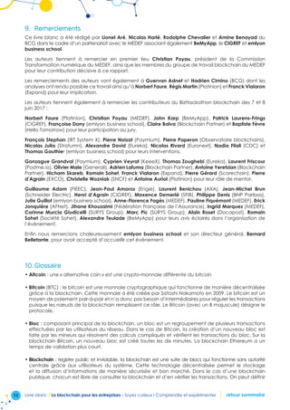 52 Livre blanc I La blockchain pour les entreprises - Soyez curieux ! Comprendre et expérimenter retour sommaire
9.	 Remerciements
Ce livre blanc a été rédigé par Lionel Aré, Nicolas Harlé, Rodolphe Chevalier et Amine Benayad du
BCG dans le cadre d’un partenariat avec le MEDEF associant également BeMyApp, le CIGREF et emlyon
business school.
Les auteurs tiennent à remercier en premier lieu Christian Poyau, président de la Commission
Transformation numérique du MEDEF, ainsi que les membres du groupe de travail blockchain du MEDEF
pour leur contribution décisive à ce rapport.
Les remerciements des auteurs vont également à Guervan Adnet et Hadrien Cimino (BCG) dont les
analyses ont rendu possible ce travail ainsi qu’à Norbert Faure, Régis Martin (Platinion) et Franck Vialaron
(Expand) pour leur implication.
Les auteurs tiennent également à remercier les contributeurs du BizHackathon blockchain des 7 et 8
juin 2017 :
Norbert Faure (Platinion), Christian Poyau (MEDEF), John Karp (BeMyApp), Patrick Laurens-Frings
(CIGREF), Françoise Dany (emlyon business school), Claire Balva (Blockchain Partner) et Baptiste Fèvre
(Hello Tomorrow) pour leur participation au jury.
François Stephan (IRT System X), Pierre Noizat (Paymium), Pierre Paperon (Observatoire blockchains),
Nicolas Julia (Stratumn), Alexandre David (Eureka), Nicolas Rivard (Euronext), Nadia Filali (CDC) et
Thomas Gauthier (emlyon business school) pour leurs interventions.
Gonzague Grandval (Paymium), Cyprien Veyrat (KeeeX), Thomas Zoughebi (Eureka), Laurent Friscour
(Postme.io), Olivier Male (Generali), Adrien Lafuma (Blockchain Partner), Antoine Yeretzian (Blockchain
Partner), Hicham Skareb, Romain Sohet, Franck Vialaron (Expand), Pierre Gérard (Scorechain), Pierre
d’Agrain (EXCO), Christelle Wozniak (SNCF) et Antoine Auriol (Platinion) pour leur rôle de mentor.
Guillaume Adam (FIEEC), Jean-Paul Amoros (Engie), Laurent Benichou (AXA), Jean-Michel Brun
(Schneider Electric), Henri d’Agrain (CIGREF), Maxence Demerlé (SFIB), Philippe Denis (BNP Paribas),
Julie Guillot (emlyon business school), Anne-Florence Fagès (MEDEF), Pauline Fiquémont (MEDEF), Erick
Jonquière (AFNet), Jihane Khouzaimi (Fédération Française de l’Assurance), Ingrid Marquez (MEDEF),
Corinne Murcia Giudicelli (SURYS Group), Marc Pic (SURYS Group), Alain Roset (Docapost), Romain
Sohet (Société Sohet), Alexandre Teulade (BeMyApp) pour leurs avis éclairés dans l’organisation de
l’évènement.
Enfin nous remercions chaleureusement emlyon business school et son directeur général, Bernard
Belletante, pour avoir accepté d’accueillir cet événement.
10.	Glossaire
•	Altcoin : une « alternative coin » est une crypto-monnaie différente du bitcoin
•	Bitcoin (BTC) : le bitcoin est une monnaie cryptographique qui fonctionne de manière décentralisée
grâce à la blockchain. Cette monnaie a été créée par Satoshi Nakamoto en 2009. Le bitcoin est un
moyen de paiement pair-à-pair et n’a donc pas besoin d’intermédiaires pour réguler les transactions
puisque les nœuds de la blockchain remplissent ce rôle. Le Bitcoin (avec un B majuscule) désigne le
protocole.
•	Bloc : composant principal de la blockchain, un bloc est un regroupement de plusieurs transactions
effectuées par les utilisateurs du réseau. Dans le cas de Bitcoin, la création d’un nouveau bloc est
faite par les mineurs qui résolvent des calculs compliqués et vérifient les transactions du bloc. Sur la
blockchain Bitcoin, un nouveau bloc est créé toutes les dix minutes. La blockchain Ethereum a un
temps de validation plus court.
•	Blockchain : registre public et inviolable, la blockchain est une suite de blocs qui fonctionne sans autorité
centrale grâce aux utilisateurs du système. Cette technologie décentralisée permet le stockage
et la diffusion d’informations de manière sécurisée et bon marché. Dans le cas d’une blockchain
publique, chacun est libre de consulter la blockchain et d’en vérifier les transactions. On peut définir
 