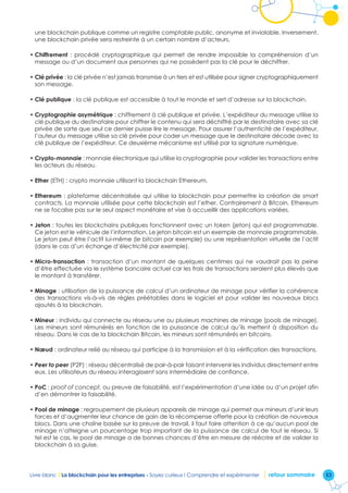 53Livre blanc I La blockchain pour les entreprises - Soyez curieux ! Comprendre et expérimenter retour sommaire
une blockchain publique comme un registre comptable public, anonyme et inviolable. Inversement,
une blockchain privée sera restreinte à un certain nombre d’acteurs.
•	Chiffrement  : procédé cryptographique qui permet de rendre impossible la compréhension d’un
message ou d’un document aux personnes qui ne possèdent pas la clé pour le déchiffrer.
•	Clé privée : la clé privée n’est jamais transmise à un tiers et est utilisée pour signer cryptographiquement
son message.
•	Clé publique : la clé publique est accessible à tout le monde et sert d’adresse sur la blockchain.
•	Cryptographie asymétrique : chiffrement à clé publique et privée. L’expéditeur du message utilise la
clé publique du destinataire pour chiffrer le contenu qui sera déchiffré par le destinataire avec sa clé
privée de sorte que seul ce dernier puisse lire le message. Pour assurer l’authenticité de l’expéditeur,
l’auteur du message utilise sa clé privée pour coder un message que le destinataire décode avec la
clé publique de l’expéditeur. Ce deuxième mécanisme est utilisé par la signature numérique.
•	Crypto-monnaie : monnaie électronique qui utilise la cryptographie pour valider les transactions entre
les acteurs du réseau.
•	Ether (ETH) : crypto monnaie utilisant la blockchain Ethereum.
•	Ethereum : plateforme décentralisée qui utilise la blockchain pour permettre la création de smart
contracts. La monnaie utilisée pour cette blockchain est l’ether. Contrairement à Bitcoin, Ethereum
ne se focalise pas sur le seul aspect monétaire et vise à accueillir des applications variées.
•	Jeton : toutes les blockchains publiques fonctionnent avec un token (jeton) qui est programmable.
Ce jeton est le véhicule de l’information. Le jeton bitcoin est un exemple de monnaie programmable.
Le jeton peut être l’actif lui-même (le bitcoin par exemple) ou une représentation virtuelle de l’actif
(dans le cas d’un échange d’électricité par exemple).
•	Micro-transaction : transaction d’un montant de quelques centimes qui ne vaudrait pas la peine
d’être effectuée via le système bancaire actuel car les frais de transactions seraient plus élevés que
le montant à transférer.
•	Minage : utilisation de la puissance de calcul d’un ordinateur de minage pour vérifier la cohérence
des transactions vis-à-vis de règles préétablies dans le logiciel et pour valider les nouveaux blocs
ajoutés à la blockchain.
•	Mineur : individu qui connecte au réseau une ou plusieurs machines de minage (pools de minage).
Les mineurs sont rémunérés en fonction de la puissance de calcul qu’ils mettent à disposition du
réseau. Dans le cas de la blockchain Bitcoin, les mineurs sont rémunérés en bitcoins.
•	Nœud : ordinateur relié au réseau qui participe à la transmission et à la vérification des transactions.
•	Peer to peer (P2P) : réseau décentralisé de pair-à-pair faisant intervenir les individus directement entre
eux. Les utilisateurs du réseau interagissent sans intermédiaire de confiance.
•	PoC : proof of concept, ou preuve de faisabilité, est l’expérimentation d’une idée ou d’un projet afin
d’en démontrer la faisabilité.
•	Pool de minage : regroupement de plusieurs appareils de minage qui permet aux mineurs d’unir leurs
forces et d’augmenter leur chance de gain de la récompense offerte pour la création de nouveaux
blocs. Dans une chaîne basée sur la preuve de travail, il faut faire attention à ce qu’aucun pool de
minage n’atteigne un pourcentage trop important de la puissance de calcul de tout le réseau. Si
tel est le cas, le pool de minage a de bonnes chances d’être en mesure de réécrire et de valider la
blockchain à sa guise.
 