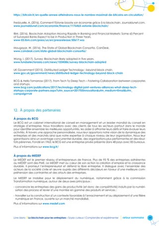 55Livre blanc I La blockchain pour les entreprises - Soyez curieux ! Comprendre et expérimenter retour sommaire
https://bitcoin.fr/en-quelle-annee-atteindrons-nous-le-nombre-maximal-de-bitcoins-en-circulation/
Fredouelle, A. (2016). Comment l’Estonie booste son économie grâce à la blockchain. Journaldunet.com.
www.journaldunet.com/economie/finance/1176465-estonie-blockchain/
IBM, (2016). Blockchain Adoption Moving Rapidly in Banking and Financial Markets: Some 65 Percent
of Surveyed Banks Expect to be in Production in Three Years.
www-03.ibm.com/press/us/en/pressrelease/50617.wss
Mougayar, W. (2016). The State of Global Blockchain Consortia. CoinDesk.
www.coindesk.com/state-global-blockchain-consortia/
Wong, I. (2017). Survey: Blockchain likely adopted in five years.
www.fundselectorasia.com/news/1034586/survey-blockchain-adopted
UK Government (2015). Distributed Ledger Technology : beyond block chain.
www.gov.uk/government/news/distributed-ledger-technology-beyond-block-chain
BCG  Hello Tomorrow (2017). From Tech To Deep Tech – Fostering Collaboration between corporates
and startups.
www.bcg.com/publications/2017/technology-digital-joint-ventures-alliances-what-deep-tech-
startups-corporate-partners.aspx?utm_source=201705Innovationutm_medium=Emailutm_
campaign=otr
12.	 À propos des partenaires
À propos du BCG
Le BCG est un cabinet international de conseil en management et un leader mondial du conseil en
stratégie d’entreprise. Nous travaillons avec des clients de tous les secteurs partout dans le monde
pour identifier ensemble les meilleures opportunités, les aider à affronter leurs défis et faire évoluer leurs
activités. À travers une approche personnalisée, nous leur apportons notre vision de la dynamique des
entreprises et des marchés ainsi que notre expertise à chaque niveau de leur organisation. Nous leur
garantissons ainsi un avantage concurrentiel durable, des organisations plus performantes et des résul-
tats pérennes. Fondé en 1963, le BCG est une entreprise privée présente dans 48 pays avec 85 bureaux.
Plus d’informations sur www.bcg.fr/
À propos du MEDEF
Le MEDEF est le premier réseau d’entrepreneurs de France. Plus de 95 % des entreprises adhérentes
au MEDEF sont des PME. Le MEDEF met au cœur de son action la création d’emplois et la croissance
durable. Il promeut l’entrepreneuriat et défend la libre entreprise. Il dialogue avec l’ensemble des
acteurs de la société civile et œuvre auprès des différents décideurs en faveur d’une meilleure com-
préhension des contraintes et des atouts des entreprises.
Le MEDEF se mobilise pour le déploiement du numérique, notamment grâce à la commission
Transformation numérique, autour de deux axes principaux :
- convaincre les entreprises des gains de productivité (et donc de compétitivité) induits par la numéri-
sation des process et levier d’une montée en gamme des produits et services ;
- travailler sur la construction d’un contexte favorable à l’enracinement et au déploiement d’une filière
numérique en France, ouverte sur un marché mondialisé.
Plus d’informations sur www.medef.com
 