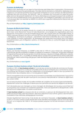 56 Livre blanc I La blockchain pour les entreprises - Soyez curieux ! Comprendre et expérimenter retour sommaire
À propos de BeMyApp
Créée en 2010, BeMyApp est une agence internationale spécialisée dans l’organisation d’événements
transformationnels pour les grands groupes. Pionnière dans le domaine du Hackathon, BeMyApp est à
l’origine du concept de hackathon pour les grandes entreprises et a à son actif plus de 700 hackathons
organisés dans plus de 35 pays. Son leitmotiv : être un catalyseur de l’innovation en aidant les entre-
prises à lancer des produits rapidement. En France, BeMyApp accompagne la plupart des sociétés du
CAC 40 sur leurs problématiques autour de la blockchain, de l’intelligence artificielle ou encore de l’IoT,
c’est pourquoi elle s’est associée au MEDEF et au BCG pour organiser le BizHackathon Blockchain des
7 et 8 juin 2017.
Plus d’informations sur http://agency.bemyapp.com.
À propos de Blockchain Partner
Blockchain Partner est le leader français du conseil sur les technologies blockchain. La start-up, née
de la fusion entre Blockchain France et Labo Blockchain, accompagne les organisations dans leurs
démarches d’innovation sur les technologies blockchain. Elle compte parmi ses clients BNP Paribas, la
MGEN, le groupe Aéroports de Paris ou encore GRT Gaz. Ses activités reposent sur un tripôle d’expertise
– stratégiques, techniques et juridiques – permettant notamment d’identifier des cas d’usage block-
chain adaptés à chaque organisation, de développer des applications techniques dans une logique
d’expérimentation puis d’intégration système, et d’évaluer la mise en conformité légale des projets
blockchain.
Plus d’informations sur http://blockchainpartner.fr/
À propos du CIGREF
Réseau de Grandes Entreprises, le CIGREF a été créé en 1970 et a pour mission de « développer la
capacité des grandes entreprises à intégrer et maîtriser le numérique ». Il regroupe 143 grandes entreprises
et organismes français de tous les secteurs d’activités (banque, assurance, énergie, distribution, industrie,
services, ministères, etc.). Le CIGREF est présidé depuis octobre 2016 par Bernard Duverneuil (DSI Essilor
International). Patrick Laurens-Frings (DSI groupe Caisse des Dépôts) pilote le groupe de travail « blockchain »
du CIGREF.
Plus d’informations sur www.cigref.fr
À propos d’emlyon business school, l’école de la formation
Fondée en 1872, emlyon business school est l’une des plus anciennes écoles de commerce en Europe.
Son objectif est aujourd’hui d’effacer la frontière entre école et entreprise pour connecter les savoirs,
co-construire de nouveaux modes de collaboration et accompagner celles et ceux qui porteront la
transformation des entreprises dans un monde global et digital.
Forts d’une expérience reconnue et riches de savoir-faire incontestables, les professionnels d’aujourd’hui
sont néanmoins percutés de plein fouet par la concurrence internationale et l’arrivée du digital dans
leur univers métier.
Les nouveaux business models, les nouvelles manières de coopérer, les nouveaux types de leadership...
représentent autant de challenges à relever pour leur permettre de devenir les dirigeants de demain.
Il est nécessaire pour ces managers ou futurs managers de développer de nouveaux savoir-faire tout
au long de leur vie. Ils doivent non seulement apprendre, mais aussi apprendre à désapprendre. Cette
démarche est indispensable s’ils veulent se réinventer.
Emlyon business school leur propose ainsi de se construire un parcours de développement des com-
pétences personnalisé, selon leurs besoins, selon leurs objectifs et à leur rythme, grâce à des formations
modulaires et des méthodes pédagogiques innovantes.
Classée régulièrement dans le top 3 des écoles de commerce françaises, emlyon business school a
ouvert un nouveau campus à Paris équipé des toutes dernières technologies. Situé en face de la gare
de Lyon, sur un espace de 5 500 m2
, le campus parisien propose à la fois des formations continues et
initiales.
 