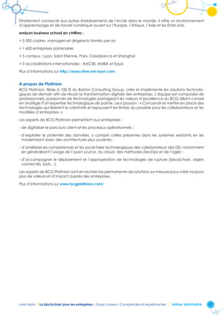 57Livre blanc I La blockchain pour les entreprises - Soyez curieux ! Comprendre et expérimenter retour sommaire
Étroitement connecté aux autres établissements de l’école dans le monde, il offre un environnement
d’apprentissage et de travail numérique ouvert sur l’Europe, l’Afrique, l’Asie et les États-Unis.
emlyon business school en chiffres :
 5 500 cadres, managers et dirigeants formés par an
 1 600 entreprises partenaires
 5 campus : Lyon, Saint Etienne, Paris, Casablanca et Shanghaï
 3 accréditations internationales : AACSB, AMBA et Equis
Plus d’informations sur http://executive.em-lyon.com
A propos de Platinion
BCG Platinion, filiale à 100 % du Boston Consulting Group, crée et implémente les solutions technolo-
giques de demain afin de réussir la transformation digitale des entreprises. L’équipe est composée de
professionnels, passionnés de technologies partageant les valeurs d’excellence du BCG alliant conseil
en stratégie IT et expertise technologique de pointe. Leur passion : « Concevoir et mettre en place des
technologies qui libèrent la créativité et repoussent les limites du possible pour les collaborateurs et les
modèles d’entreprises. »
Les experts de BCG Platinion permettent aux entreprises :
- de digitaliser le parcours client et les processus opérationnels ;
- d’exploiter le potentiel des données, y compris celles présentes dans les systèmes existants en les
modernisant avec des architectures plus ouvertes ;
- d’améliorer les compétences et les savoir-faire technologiques des collaborateurs des DSI, notamment
en généralisant l’usage de l’open source, du cloud, des méthodes DevOps et de l’agile ;
- d’accompagner le déploiement et l’appropriation de technologies de rupture (blockchain, objets
connectés, bots…).
Les experts de BCG Platinion sont en recherche permanente de solutions sur-mesure pour créer toujours
plus de valeurs et d’impact auprès des entreprises.
Plus d’informations sur www.bcgplatinion.com/
 
