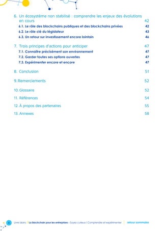 6 Livre blanc I La blockchain pour les entreprises - Soyez curieux ! Comprendre et expérimenter retour sommaire
6.	Un écosystème non stabilisé : comprendre les enjeux des évolutions 	
en cours  42
6.1. Le rôle des blockchains publiques et des blockchains privées  42
6.2. Le rôle clé du législateur 43
6.3. Un retour sur investissement encore lointain  46
7.	Trois principes d’actions pour anticiper 47
7.1. Connaître précisément son environnement  47
7.2. Garder toutes ses options ouvertes  47
7.3. Expérimenter encore et encore  47
8.	Conclusion 51
9.	Remerciements  52
10.	Glossaire52
11.	Références54
12.	À propos des partenaires  55
13.	Annexes58
 