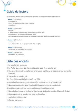 7Livre blanc I La blockchain pour les entreprises - Soyez curieux ! Comprendre et expérimenter retour sommaire
Guide de lecture
En fonction du temps dont vous disposez, plusieurs niveaux de lecture sont proposés :
• Niveau 1 (10 minutes) :
 introduction
 blocs récapitulatifs de chaque chapitre
 conclusion
• Niveau 2 (20 minutes) :
 niveau 1
 l’application à l’origine de la blockchain, le bitcoin (§2)
 quelques cas d’usage non financiers (§5.5)
 les principes essentiels à respecter pour tirer parti de la révolution blockchain (§7)
• Niveau 3 (30 minutes) :
 niveau 2
 vue d’ensemble de l’écosystème blockchain (§5)
• Niveau 4 (120 minutes) :
 ensemble du livre blanc hors encarts
• Niveau 5 (150 minutes) :
 ensemble du livre blanc
Liste des encarts
1.	La blockchain expliquée
2.	La Poste, acteur de confiance séculaire, aborde la blockchain
3.	Une première implémentation de la tenue de registre sur la blockchain sur le marché
français
4.	Traçabilité et blockchain
5.	« Coopétition » et initiative LaBChain CDC
6.	Mutualisation des ressources pour créer une start-up sur la blockchain
7.	Quelques applications de l’inaltérabilité apportée par la blockchain
8.	Les blockchains privées ne révolutionneront pas l’économie
9.	Blockchain et Industrie, la réponse à un besoin de Confiance Numérique généralisé
10.	Les apports de la blockchain pour le régulateur
11.	Anticiper la blockchain
12.	Penser les ruptures
 