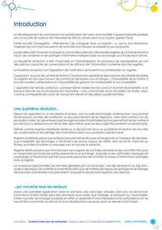 9Livre blanc I La blockchain pour les entreprises - Soyez curieux ! Comprendre et expérimenter retour sommaire
Introduction
Le développement du commerce et la sophistication de notre vie en société n’auraient pas été possibles
sans la faculté de noter et de mémoriser les faits et choses dont nous voulons garder trace.
Cette faculté d’enregistrer – littéralement de consigner dans un registre – a connu trois révolutions
majeures qui ont chacune permis de la rendre à la fois plus accessible et plus puissante.
Lapremièreaétél’inventiondupapierou,pourledireautrement,despremiersregistresquiontrévolutionné la
façon de conserver et de partager l’information indispensable aux échanges sous toutes leurs formes.
La deuxième révolution a été l’imprimerie et l’industrialisation du processus de reprographie qui ont
décuplé les capacités de conservation et de diffusion de l’information contenue dans les registres.
La troisième révolution est l’apparition de l’ordinateur qui a permis la numérisation du registre.
Cependant, aucune de ces trois révolutions n’avait encore apporté de réponses aux deux limites séculaires
du registre en tant que facteur de confiance nécessaire aux échanges : l’impossibilité de le mettre à
jour de manière collaborative et l’impossibilité de garantir son inaltérabilité et son inviolabilité.
L’apparition de tiers de confiance – par exemple le notaire dans le cas d’un transfert de propriété, ou la
banque dans le cas d’une transaction financière – a eu comme rôle social de pallier ces limites, avec
comme contrepartie des coûts de transaction élevés et des délais supplémentaires.
Une quatrième révolution…
Depuis son apparition il y a une dizaine d’années, une nouvelle technologie, la blockchain, nous promet
de remplacer ces tiers de confiance, ou plus exactement de les déplacer, voire dans certains cas de
les rendre inutiles, en garantissant que les registres soient infalsifiables tout en permettant de les mettre à
jour de façon collaborative en temps réel, alors même que ces deux objectifs paraissent contradictoires.
Définie comme registre infalsifiable distribué, la blockchain lance la quatrième révolution des facultés
de conservation et de partage des informations dont nous souhaitons garder trace.
Registre infalsifiable parce que la blockchain permet de sécuriser et de garantir un historique de données,
une inviolabilité des échanges, c’est-à-dire une source unique de vérité, alors qu’écrits, imprimés ou
fichiers se limitent à porter un message sans en assurer la véracité.
Registre distribué parce que fonctionnant sans organe de contrôle centralisé et pouvant être mis à jour
en temps réel par toutes les parties prenantes à un échange. Associée à des méthodes classiques de
cryptologie, la blockchain permet aux parties prenantes de contrôler le niveau d’information partagée
dans le registre.
La croissance exponentielle des données générées par nos échanges, une des dimensions du big data,
soulève des enjeux de contrôle d’authenticité (ainsi que de maîtrise des risques de piratage) et de partage
des données individuelles sans précédent, auxquels la blockchain apporte une réponse.
…qui concerne tous les secteurs
Après une première application dans le domaine des monnaies virtuelles (bitcoin), la blockchain
commence à être testée dans des domaines aussi variés que l’énergie, le transport ou l’automobile.
Cette nouvelle technologie possède en effet un potentiel d’une impressionnante polyvalence et ne
saurait être cantonnée au bitcoin et à la médiatisation sulfureuse dont ce dernier a fait l’objet.
 
