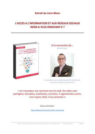 L’ACCES A L’INFORMATION ET AUX RESEAUX SOCIAUX REND-IL PLUS INNOVANT.E ? #612RENCONTRES Page 1
Extrait du Livre Blanc
L’ACCES A L’INFORMATION ET AUX RESEAUX SOCIAUX
REND-IL PLUS INNOVANT.E ?
A la rencontre de :
Benoit Anger
L’innovation est un état d’esprit (et les réseaux
sociaux un moyen d’y parvenir)
« Un innovateur est rarement seul et isolé. Ses idées sont
partagées, discutées, améliorées, enrichies. Il apprend des autres,
s’en inspire. Bref, il est connecté !»
Accès au livre blanc :
https://albanjarry.com/livre-blanc-innovation/
 