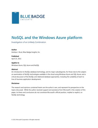 © 2011 Microsoft Corporation. All rights reserved.
NoSQL and the Windows Azure platform
Investigation of an Unlikely Combination
Author
Andrew J. Brust, Blue Badge Insights, Inc.
Published
April 25, 2011
Applies to
Windows Azure, SQL Azure and NoSQL
Abstract
An introduction to NoSQL database technology, and its major subcategories, for those new to the subject;
an examination of NoSQL technologies available in the cloud using Windows Azure and SQL Azure; and a
critical discussion of the NoSQL and relational database approaches, including the suitability of each to
line-of-business application development.
Disclaimer
The research and opinions contained herein are the author’s own, and represent his perspective on the
topics discussed. While the author received support and assistance from Microsoft in the creation of this
paper, its thesis and conclusions do not constitute Microsoft’s official position, implied or explicit, on
NoSQL technology.
 
