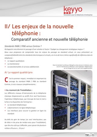 Innovation pour la téléphonie d’entreprise
11Page
A/ Le rapport qualité/prix
C’est le premier impact, immédiat et important du
passage du standard PABX / IPBX au standard
Centrex, à trois niveaux complémentaires :
• Au moment de l’installation :
Les différents niveaux d’intervenants de la téléphonie
classique disparaissent au profit d’un seul fournisseur,
l’opérateur téléphonique, qui s’occupe de tout et met à
la fois à la disposition de l’entreprise :
•	 Le standard téléphonique
•	 L’abonnement à la ligne téléphonique
•	 Les interfaces pour assurer la gestion en ligne du
standard
Au-delà du gain de temps (un seul interlocuteur, pas
de délai ni de prise de rendez-vous pour l’installation),
que dire du coût qui s’effondre, pour passer de plusieurs
milliers d’Euros à… 0 Euro !
II/ Les enjeux de la nouvelle
téléphonie :
Comparatif ancienne et nouvelle téléphonie
Standards PABX / IPBX versus Centrex ?
Qu’apporte concrètement le passage d’une solution à l’autre ? Gadget ou changement stratégique majeur ?
Nous vous proposons de comprendre tous les enjeux du passage au standard virtuel, en vous présentant un
comparatif détaillé entre les standards électroniques et virtuels, vis-à-vis de trois critères significatifs de référence dans la
téléphonie :
•	 Le rapport qualité/prix
•	 La maintenance
•	 Les fonctionnalités et services additionnels
Avec le standard numérique, hébergé sur des serveurs à distance, plus
aucune maintenance à effectuer. C’est l’opérateur téléphonique,
qui se charge de tout et sans coût supplémentaire.
 