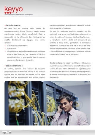 Innovation pour la téléphonie d’entreprise
12Page
• La maintenance :
On peut dire en quelque sorte, qu’avec les
nouveaux standards de type Centrex, il n’existe plus de
maintenance (coûts, délais, complexité). C’est le
responsable de la téléphonie dans l’entreprise qui
modifie directement ses réglages, avec comme
corollaire :
•	 Aucun coût supplémentaire
•	 Aucun délai
•	 Adaptabilitéentempsréelauxbesoinsdel’entreprise
D’où un gain financier, par l’absence de factures
complémentaires et une rapidité dans la mise en
œuvre des changements demandés.
• Les abonnements :
Le Centrex, coïncide avec l’arrivée de nouvelles
propositions sous la forme de forfaits et des tarifs en
rupture avec les habitudes du marché, sur le même
modèle que les abonnements aux mobiles (forfaits
d’appels illimités vers les téléphones fixes et/ou mobiles
en France et/ou à l’étranger).
De plus, les anciennes solutions engagent sur des
contrats à long terme avec l’opérateur, notamment en
raison des coûts techniques du standard téléphonique.
La téléphonie Centrex abolit tout simplement ces
contrats à long terme, permettant à l’entreprise
d’optimiser au mieux ses coûts et de réagir en fonc-
tion de ses périodes de croissance ou de décroissance.
Cette téléphonie accompagne ainsi l’entreprise selon le
concept anglo-saxon “pay as you grow”.
Constat tarifaire : Le rapport qualité-prix est beaucoup
plus intéressant pour l’entreprise avec l’offre de standard
Centrex. On peut même affirmer d’une façon beaucoup
plus forte que la dimension numérique remet à plat tout
le modèle économique du marché de la téléphonie fixe
d’entreprise.
 