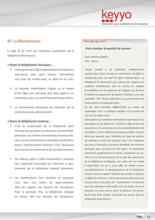 Innovation pour la téléphonie d’entreprise
13Page
B/ La Maintenance
Il s’agit là de l’une des mutations essentielles de la
téléphonie d’entreprise :
• Dans la téléphonie classique :
•	 L’entreprise est à 100 % dépendante d’installateurs
spécialisés, avec pour chaque intervention
une prise de rendez-vous, un délai et un coût.
•	 La moindre modification (l’ajout ou le retrait
d’une ligne par exemple) doit faire appel à un
installateur, avec un savoir-faire technique pointu.
•	 La maintenance technique est dissociée de la
maintenance des abonnements
• Dans la téléphonie Centrex :
•	 C’est le responsable de la téléphonie dans
l’entreprise qui pilote lui-même son standard télé-
phonique. Les actions sont réalisées en temps réel,
sans aucune connaissance technique particulière.
Aucun investissement financier n’est nécessaire
pour assurer la maintenance de ses abonnements.
•	 Par ailleurs, grâce à cette intervention à distance
(via l’applicatif accessible par Internet), le ges-
tionnaire de la téléphonie devient autonome.
•	 Les modifications sont réalisées en quelques
clics, avec une notion de quasi-immédia-
teté par rapport aux besoins de l’entreprise.
Pour la première fois, la téléphonie s’adapte
en temps réel aux besoins de l’entreprise.
«Faire évoluer la qualité du service»
Jean-Antoine Badin,
COO – Atlinks
«Notre société a de nombreux collaborateurs
répartis dans toute l’Europe et notamment une filiale à
Hong-Kong, avec au total 35 lignes téléphoniques. La
téléphonie IP représente une rupture par rapport aux
systèmes traditionnels, tant en termes de rapidité
d’installation ou de souplesse par rapport aux besoins
(création ou suppression de lignes). D’ailleurs, avec des
combinés “HD” (haute définition), la qualité audio des
conversations est exceptionnelle.
Ce qui reste toutefois différenciant au niveau de
l’opérateur c’est sa politique tarifaire et la qualité de
son service après-vente.
Faire appel à un opérateur alternatif tel que Keyyo a ses
avantages et ses faiblesses. Ils font en effet preuve de
dynamisme. Ils sont jeunes et ont vraisemblablement de
l’ambition. Il reste néanmoins beaucoup à faire. J’aurais
aimé par exemple que l’interface en ligne de gestion
du standard virtuel soit bilingue pour mes employés
qui sont à l’étranger ou pouvoir bénéficier de numéros
étrangers pour certaines de mes lignes. Je comprends
néanmoins parfaitement les fortes résistances qui ex-
istent sur le marché français de la part des opérateurs
de la téléphonie analogique, qui, selon moi est vouée
à disparaître. Ce qui a pour effet de limiter encore
considérablement le développement de la téléphonie
Centrex. Dans ce rapport de force de marché, ce qui fera
la différence demain, c’est la capacité de réactivité et de
service entre d’une part des “mammouths” et d’autres
part des opérateurs alternatifs, tels que Keyyo, vis-à-vis
desquels on peut encore avoir la faiblesse de penser
qu’ils vont faire évoluer la qualité du service dans la
téléphonie d’entreprise.»
Témoignage client
 