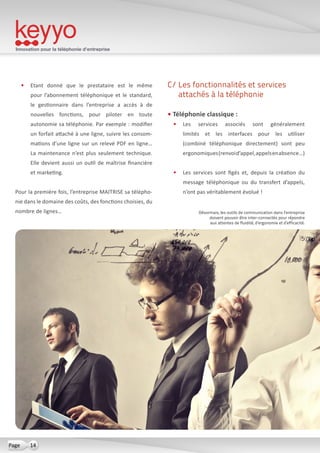 Innovation pour la téléphonie d’entreprise
14Page
•	 Etant donné que le prestataire est le même
pour l’abonnement téléphonique et le standard,
le gestionnaire dans l’entreprise a accès à de
nouvelles fonctions, pour piloter en toute
autonomie sa téléphonie. Par exemple : modifier
un forfait attaché à une ligne, suivre les consom-
mations d’une ligne sur un relevé PDF en ligne…
La maintenance n’est plus seulement technique.
Elle devient aussi un outil de maîtrise financière
et marketing.
Pour la première fois, l’entreprise MAITRISE sa télépho-
nie dans le domaine des coûts, des fonctions choisies, du
nombre de lignes…
C/ Les fonctionnalités et services
attachés à la téléphonie
• Téléphonie classique :
•	 Les services associés sont généralement
limités et les interfaces pour les utiliser
(combiné téléphonique directement) sont peu
ergonomiques(renvoid’appel,appelsenabsence…)
•	 Les services sont figés et, depuis la création du
message téléphonique ou du transfert d’appels,
n’ont pas véritablement évolué !
Désormais, les outils de communication dans l’entreprise
doivent pouvoir être inter-connectés pour répondre
aux attentes de fluidité, d’ergonomie et d’efficacité.
 