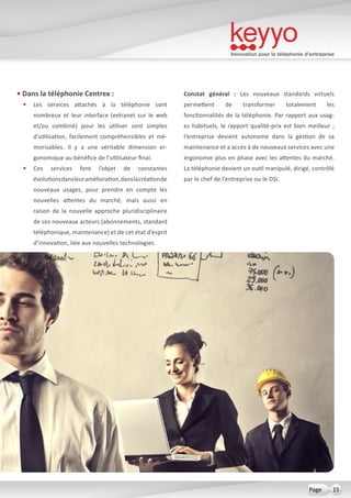 Innovation pour la téléphonie d’entreprise
15Page
• Dans la téléphonie Centrex :
•	 Les services attachés à la téléphonie sont
nombreux et leur interface (extranet sur le web
et/ou combiné) pour les utiliser sont simples
d’utilisation, facilement compréhensibles et mé-
morisables. Il y a une véritable dimension er-
gonomique au bénéfice de l’utilisateur final.
•	 Ces services font l’objet de constantes
évolutionsdansleuramélioration,danslacréationde
nouveaux usages, pour prendre en compte les
nouvelles attentes du marché, mais aussi en
raison de la nouvelle approche pluridisciplinaire
de ces nouveaux acteurs (abonnements, standard
téléphonique, maintenance) et de cet état d’esprit
d’innovation, liée aux nouvelles technologies.
Constat général  : Les nouveaux standards virtuels
permettent de transformer totalement les
fonctionnalités de la téléphonie. Par rapport aux usag-
es habituels, le rapport qualité-prix est bien meilleur ;
l’entreprise devient autonome dans la gestion de sa
maintenance et a accès à de nouveaux services avec une
ergonomie plus en phase avec les attentes du marché.
La téléphonie devient un outil manipulé, dirigé, contrôlé
par le chef de l’entreprise ou le DSI.
 