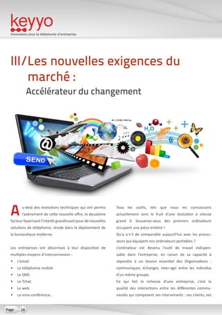 Innovation pour la téléphonie d’entreprise
16Page
Au-delà des évolutions techniques qui ont permis
l’avènement de cette nouvelle offre, le deuxième
facteur favorisant l’intérêt grandissant pour de nouvelles
solutions de téléphonie, réside dans le déploiement de
la bureautique moderne.
Les entreprises ont désormais à leur disposition de
multiples moyens d’interconnexion :
•	 L’email 
•	 La téléphonie mobile
•	 Le SMS
•	 Le Tchat
•	 Le web
•	 La visio-conférence…
Tous les outils, tels que nous les connaissons
actuellement sont le fruit d’une évolution à vitesse
grand V. Souvenez-vous des premiers ordinateurs
occupant une pièce entière !
Qu’y a-t-il de comparable aujourd’hui avec les proces-
seurs qui équipent nos ordinateurs portables ?
L’ordinateur est devenu l’outil de travail indispen-
sable dans l’entreprise, en raison de sa capacité à
répondre à un besoin essentiel des Organisations  :
communiquer, échanger, inter-agir entre les individus
d’un même groupe.
Ce qui fait la richesse d’une entreprise, c’est la
qualité des interactions entre les différentes commu-
nautés qui composent ses intervenants : ses clients, ses
III/Les nouvelles exigences du
marché :
Accélérateur du changement
 