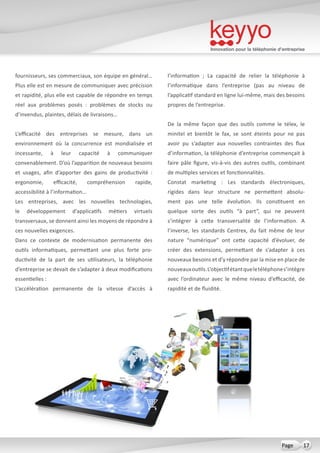 Innovation pour la téléphonie d’entreprise
17Page
fournisseurs, ses commerciaux, son équipe en général…
Plus elle est en mesure de communiquer avec précision
et rapidité, plus elle est capable de répondre en temps
réel aux problèmes posés  : problèmes de stocks ou
d’invendus, plaintes, délais de livraisons…
L’efficacité des entreprises se mesure, dans un
environnement où la concurrence est mondialisée et
incessante, à leur capacité à communiquer
convenablement. D’où l’apparition de nouveaux besoins
et usages, afin d’apporter des gains de productivité  :
ergonomie, efficacité, compréhension rapide,
accessibilité à l’information…
Les entreprises, avec les nouvelles technologies,
le développement d’applicatifs métiers virtuels
transversaux, se donnent ainsi les moyens de répondre à
ces nouvelles exigences.
Dans ce contexte de modernisation permanente des
outils informatiques, permettant une plus forte pro-
ductivité de la part de ses utilisateurs, la téléphonie
d’entreprise se devait de s’adapter à deux modifications
essentielles :
L’accélération permanente de la vitesse d’accès à
l’information  ; La capacité de relier la téléphonie à
l’informatique dans l’entreprise (pas au niveau de
l’applicatif standard en ligne lui-même, mais des besoins
propres de l’entreprise.
De la même façon que des outils comme le télex, le
minitel et bientôt le fax, se sont éteints pour ne pas
avoir pu s’adapter aux nouvelles contraintes des flux
d’information, la téléphonie d’entreprise commençait à
faire pâle figure, vis-à-vis des autres outils, combinant
de multiples services et fonctionnalités.
Constat marketing  : Les standards électroniques,
rigides dans leur structure ne permettent absolu-
ment pas une telle évolution. Ils constituent en
quelque sorte des outils “à part”, qui ne peuvent
s’intégrer à cette transversalité de l’information. A
l’inverse, les standards Centrex, du fait même de leur
nature “numérique” ont cette capacité d’évoluer, de
créer des extensions, permettant de s’adapter à ces
nouveaux besoins et d’y répondre par la mise en place de
nouveauxoutils.L’objectifétantqueletéléphones’intègre
avec l’ordinateur avec le même niveau d’efficacité, de
rapidité et de fluidité.
 
