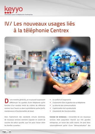 Innovation pour la téléphonie d’entreprise
18Page
D’une manière générale, on ne pouvait auparavant
différencier les qualités d’une téléphonie qu’en
fonction d’un nombre limité de critères de référence
comme nous l’avons vu dans la précédente partie (tarifs,
maintenance et fonctionnalités de base).
Avec l’avènement des standards virtuels (Centrex),
de nouveaux services viennent s’ajouter en autant de
couches de valeur ajoutée, que l’on peut classer selon
les familles suivantes :
•	 Le confort et l’ergonomie
•	 L’autonomie dans la gestion de sa téléphonie
•	 La sécurité des communications
•	 L’optimisation de la productivité
•	 L’évolutivité des fonctionnalités
Constat de tendances  : L’ensemble de ces nouveaux
services était jusqu’alors réservé aux très grandes
entreprises, en raison des coûts induits. On peut donc
raisonnablement parler d’une “démocratisation” des
IV/ Les nouveaux usages liés
à la téléphonie Centrex
 