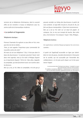 Innovation pour la téléphonie d’entreprise
19Page
services de la téléphonie d’entreprise, dont le second
effet est de remettre à niveau la téléphonie avec les
autres outils de la bureautique moderne.
• Le confort et l’ergonomie
Téléphonie classique :
Prenons l’exemple d’un gérant un peu tête en l’air, mais
pas très loin de la réalité…
Tiens, je vais appeler l’imprimeur pour commander de
nouvelles cartes de visite”
Ah mais où est son téléphone ? Zut, il n’est pas dans la
base des fournisseurs ! Je pensais pourtant l’avoir noté
dans mon agenda, mais je l’ai noté à Philippe Dupont
ou à Imprimerie Dupont ? Ah la la ! Bon allez, j’appelle
la comptable, qui doit forcément avoir son numéro dans
les factures.
Bon ça y est, je l’ai. Mais la comptable, m’a dit que je
pouvais accéder au listing des fournisseurs à partir de
mon combiné. Je tape #28. Ensuite A, Ensuite B. Ah, j’ai
fait une fausse manipulation. Il faut tout recommencer.
Bon ça y est je l’ai noté sur un bout de papier. Je
compose. Zut, Je me suis trompé de touche. Bon cette
fois, c’est la bonne ! Ca compose ! Super ! Allo, Philippe…
Téléphonie Centrex :
Un opérateur comme Keyyo propose les services
suivants :
A partir de l’applicatif accessible en ligne par identi-
fiant et mot de passe, j’accède directement à l’annuaire
de la société, qui est accessible par l’ensemble des
collaborateurs. Je n’ai plus qu’à cliquer sur le lien pour
lancer l’appel.
Le communicant dans l’entreprise est devenu “multiple”en raison
de la diversité des outils de communication.
Pc, tablette, smartphone, téléphone… doivent pouvoir se synchroniser,
pour lui permettre d’accéder rapidement à toutes ses informations.
 