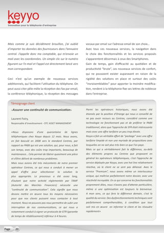 Innovation pour la téléphonie d’entreprise
20Page
Mais comme je suis décidément brouillon, j’ai oublié
d’importer les données des fournisseurs dans l’annuaire
central. J’appelle donc ma comptable, qui m’envoie un
mail avec les coordonnées. Un simple clic sur le numéro
figurant sur l’e-mail et l’appel est directement lancé vers
mon correspondant.
Ceci n’est qu’un exemple de nouveaux services
additionnels, qui facilitent l’utilisation du téléphone. On
peut aussi citer pêle-mêle la réception des fax par email,
la conférence téléphonique, la réception des messages
vocaux par email sur l’adresse email de son choix…
Avec tous ces nouveaux services, la navigation dans
le choix des fonctionnalités et les services proposés
s’apparentent désormais à ceux des Smartphones.
Gain de temps, gain d’efficacité au quotidien et de
productivité “brute”, ces nouveaux services de confort,
qui ne pouvaient exister auparavant en raison de la
rigidité des solutions en place et surtout des coûts
“invraisemblables” pour apporter la moindre modifica-
tion, rendent à la téléphonie fixe ses lettres de noblesse
dans l’entreprise.
«Assurer une continuité de communication»
Laurent Foiry,
Responsable d’Investissement - OTC ASSET MANAGEMENT
«Nous disposons d’une quarantaine de lignes
téléphoniques chez Keyyo depuis 12 mois. Nous avons,
en fait basculé en 2008 vers le standard Centrex, par
rapport au PABX qui est une solution, qui, pour nous, a fait
son temps, avec des coûts trop importants, beaucoup de
maintenance… Cela permet de libérer quasiment une pièce
et d’être délivré de nombreux problèmes.
Mais nous avions été très mécontents de notre premier
opérateur Centrex, ce qui nous a conduit à mener un
appel d’offre pour sélectionner la solution la
plus appropriée. Le processus a été assez long,
d’autant que notre activité réglementée par l’AMF
(Autorité des Marchés Financiers) nécessite une
“continuité de communication”. Cela signifie que nous
devons mettre en œuvre tous les moyens nécessaires
pour que nos clients puissent nous contacter à tout
moment. Nous ne pouvons pas nous permettre de subir une
interruption de nos communications, ce qui nous a
notamment conduit à signer un protocole de GTR (garantie
de temps de rétablissement) inférieur à 4 heures.
Parmi les opérateurs historiques, nous avons été
étonnés par la position d’Orange qui nous a conseillé de
ne pas avoir recours au Centrex, considéré comme une
technologie ne fonctionnant pas et de préférer le PABX
traditionnel, alors que l’approche de SFR était intéressante
mais avec une offre tarifaire un peu trop élevée.
Keyyo a fait un véritable effort de “package” avec une offre
tarifaire limpide et non une myriade de propositions avec
lesquelles on ne sait plus très bien ce que l’on paye.
Mais ce qui a véritablement fait la différence, au-delà
des éléments propres au Centrex que proposent en
général les opérateurs téléphoniques, c’est l’approche de
service déployée par Keyyo, avec une hot line relativement
réactive, où le client ne se sent pas délaissé. Avec le
service “Premium”, nous avons même un interlocuteur
unique, qui maîtrise parfaitement notre dossier, avec une
réactivité incroyable. En ce qui concerne les fonctionnalités
proprement dites, nous n’avons pas d’attente particulière,
même si une optimisation est toujours la bienvenue.
A mon sens, ce qui fera la différence demain, c’est la
qualité du service. Des dysfonctionnements techniques sont
parfaitement compréhensibles, à condition que tout
soit mis en œuvre en informer le client et les résoudre
rapidement»
Témoignage client
 