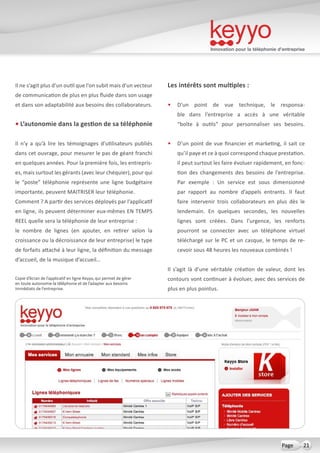 Innovation pour la téléphonie d’entreprise
21Page
Il ne s’agit plus d’un outil que l’on subit mais d’un vecteur
de communication de plus en plus fluide dans son usage
et dans son adaptabilité aux besoins des collaborateurs.
• L’autonomie dans la gestion de sa téléphonie
Il n’y a qu’à lire les témoignages d’utilisateurs publiés
dans cet ouvrage, pour mesurer le pas de géant franchi
en quelques années. Pour la première fois, les entrepris-
es, mais surtout les gérants (avec leur chéquier), pour qui
le “poste” téléphonie représente une ligne budgétaire
importante, peuvent MAITRISER leur téléphonie.
Comment ? A partir des services déployés par l’applicatif
en ligne, ils peuvent déterminer eux-mêmes EN TEMPS
REEL quelle sera la téléphonie de leur entreprise :
le nombre de lignes (en ajouter, en retirer selon la
croissance ou la décroissance de leur entreprise) le type
de forfaits attaché à leur ligne, la définition du message
d’accueil, de la musique d’accueil…
Les intérêts sont multiples :
•	 D’un point de vue technique, le responsa-
ble dans l’entreprise a accès à une véritable
“boîte à outils” pour personnaliser ses besoins.
•	 D’un point de vue financier et marketing, il sait ce
qu’il paye et ce à quoi correspond chaque prestation.
Il peut surtout les faire évoluer rapidement, en fonc-
tion des changements des besoins de l’entreprise.
Par exemple  : Un service est sous dimensionné
par rapport au nombre d’appels entrants. Il faut
faire intervenir trois collaborateurs en plus dès le
lendemain. En quelques secondes, les nouvelles
lignes sont créées. Dans l’urgence, les renforts
pourront se connecter avec un téléphone virtuel
téléchargé sur le PC et un casque, le temps de re-
cevoir sous 48 heures les nouveaux combinés !
Il s’agit là d’une véritable création de valeur, dont les
contours vont continuer à évoluer, avec des services de
plus en plus pointus.
Copie d’écran de l’applicatif en ligne Keyyo, qui permet de gérer
en toute autonomie la téléphonie et de l’adapter aux besoins
immédiats de l’entreprise.
 
