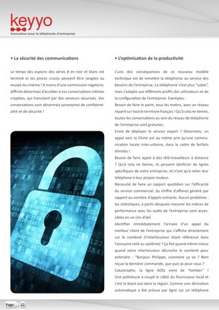 Innovation pour la téléphonie d’entreprise
22Page
• La sécurité des communications
Le temps des espions des séries B en noir et blanc est
terminé et les pinces crocos peuvent être rangées au
musée du cinéma ! A moins d’une commission rogatoire,
difficile désormais d’accéder à vos conversations intimes
cryptées, qui transitent par des serveurs sécurisés. Vos
conversations sont désormais synonymes de confidenti-
alité et de sécurité !
• L’optimisation de la productivité
L’une des conséquences de ce nouveau modèle
technique est de remettre la téléphonie au service des
besoins de l’entreprise. La téléphonie n’est plus “subie”,
mais s’adapte aux différents profils des utilisateurs et de
la configuration de l’entreprise. Exemples :
Besoin de faire le point, tous les matins, avec un réseau
réparti sur tout le territoire français ! Qu’à cela ne tienne,
toutes les conversations au sein du réseau de téléphonie
de l’entreprise sont gratuites.
Envie de déployer le service export  ? Désormais, un
appel vers la Chine est au même prix qu’une commu-
nication locale inter-urbaine, dans le cadre de forfaits
illimités !
Besoin de faire appel à des télé-travailleurs à distance
? Qu’à cela ne tienne, ils peuvent bénficier de lignes
spécifiques de votre entreprise, et n’ont qu’à relier leur
téléphone à leur propre routeur.
Nécessité de faire un rapport quotidien sur l’efficacité
du service commercial, du chiffre d’affaires généré par
rapport au nombre d’appels entrants. Aucun problème :
les statistiques, à partir desquels mesurer les indices de
performance avec les outils de l’entreprise sont acces-
sibles en un clin d’œil.
Identifier immédiatement l’arrivée d’un appel du
meilleur client de l’entreprise qui s’affiche directement
sur le combiné (l’interlocuteur étant référencé dans
l’annuaire relié au système) ? Ça fait quand même mieux
quand votre interlocuteur décroche le combiné pour
entendre  : “Bonjour Philippe, comment ça va  ? Bien
reçue la dernière commande, que puis-je pour vous ?
Catastrophe, la ligne ADSL vient de “tomber”  !
Une pelleteuse a coupé le câble du fournisseur local et
c’est le black-out dans la région. Comme une dérivation
automatique a été prévue par ligne sur un téléphone
 
