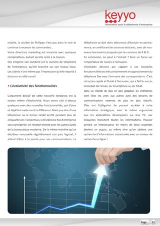 Innovation pour la téléphonie d’entreprise
23Page
mobile, la société de Philippe n’est pas dans le noir et
continue à recevoir les commandes…
Votre directrice marketing est enceinte avec quelques
complications. Autant qu’elle reste à la maison.
Elle emporte son combiné (et le numéro de téléphone
de l’entreprise), qu’elle branche sur son réseau local.
Les clients n’ont même pas l’impression qu’elle répond à
distance en télé-travail.
• L’évolutivité des fonctionnalités
L’argument décisif de cette nouvelle tendance est la
notion même d’évolutivité. Nous avons cité ci-dessus
quelques-unes des nouvelles fonctionnalités, qui d’ores
et déjà font nettement la différence. Mais que dire d’une
téléphonie où le temps s’était arrêté pendant plus de
cinquanteans ?Désormais,latéléphoniefixed’entreprise
sera considérée, en relation étroite avec les autres outils
de la bureautique moderne. De la même manière qu’un
décideur renouvelle régulièrement son parc logiciel, il
attend d’être à la pointe pour ses communications. La
téléphonie se doit donc désormais d’évoluer en perma-
nence, en améliorant les services existants, avec de nou-
veaux lancements proposés par les services de R & D…
En conclusion, on peut à l’instant T faire un focus sur
l’importance de l’accès à l’annuaire.
L’évolution décisive par rapport à ces nouvelles
fonctionnalitésesttrèscertainementlerapprochementdu
téléphone fixe avec l’annuaire des correspondants. C’est
cet accès rapide et fluide à l’annuaire, qui a fait le succès
immédiat de l’email, du Smartphone ou du Tchat.
Dans un monde de plus en plus globalisé, les entreprises
sont liées les unes aux autres avec des besoins de
communications externes de plus en plus réactifs.
Elles ont l’obligation de pouvoir accéder à cette
information stratégique, avec la même ergonomie
que les applications développées sur leur PC, par
lesquelles transitent toutes les informations. Pouvoir
joindre un interlocuteur en moins de deux secondes
devient un acquis, au même titre qu’on obtient une
recherche d’informations instantanée avec un moteur de
recherche en ligne !
 