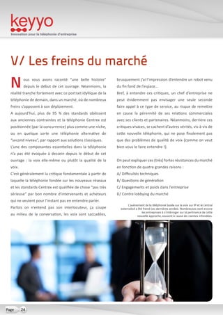 Innovation pour la téléphonie d’entreprise
24Page
Nous vous avons raconté “une belle histoire”
depuis le début de cet ouvrage. Néanmoins, la
réalité tranche fortement avec ce portrait idyllique de la
téléphonie de demain, dans un marché, où de nombreux
freins s’opposent à son déploiement.
A aujourd’hui, plus de 95 % des standards obéissent
aux anciennes contraintes et la téléphonie Centrex est
positionnée (par la concurrence) plus comme une niche,
ou en quelque sorte une téléphonie alternative de
“second niveau”, par rapport aux solutions classiques.
L’une des composantes essentielles dans la téléphonie
n’a pas été évoquée à dessein depuis le début de cet
ouvrage : la voix elle-même ou plutôt la qualité de la
voix.
C’est généralement la critique fondamentale à partir de
laquelle la téléphonie fondée sur les nouveaux réseaux
et les standards Centrex est qualifiée de chose “pas très
sérieuse” par bon nombre d’intervenants et acheteurs
qui ne veulent pour l’instant pas en entendre parler.
Parfois on n’entend pas son interlocuteur, ça coupe
au milieu de la conversation, les voix sont saccadées,
brusquement j’ai l’impression d’entendre un robot venu
du fin fond de l’espace…
Bref, à entendre ces critiques, un chef d’entreprise ne
peut évidemment pas envisager une seule seconde
faire appel à ce type de service, au risque de remettre
en cause la pérennité de ses relations commerciales
avec ses clients et partenaires. Néanmoins, derrière ces
critiques vivaces, se cachent d’autres vérités, vis-à-vis de
cette nouvelle téléphonie, qui ne pose finalement pas
que des problèmes de qualité de voix (comme on veut
bien vous le faire entendre !).
On peut expliquer ces (très) fortes résistances du marché
en fonction de quatre grandes raisons :
A/ Difficultés techniques
B/ Questions de génération
C/ Engagements et poids dans l’entreprise
D/ Contre lobbying du marché
V/ Les freins du marché
L’avènement de la téléphonie basée sur la voix sur IP et le central
externalisé a été freiné ces dernières années. Nombreuses sont encore
les entreprises à s’intérroger sur la pertinence de cette
nouvelle approche, souvent à cause de craintes infondées.
 