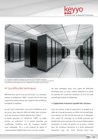 Innovation pour la téléphonie d’entreprise
25Page
A/ Les difficultés techniques
Effectivement, parmi ceux qui ont testé, il y a quelques
années, la téléphonie “VOIP”, certains ont pu vivre des
expériences douloureuses, par rapport à des problèmes
de fiabilité à l’audition.
Ce qu’il faut comprendre, c’est qu’à la différence du fil
de cuivre, pour lequel le débit est faible mais constant,
celui des nouveaux réseaux dépend d’un “influx” :
la bande passante. Le téléphone “VOIP” va réagir
comme un ordinateur. Si la bande passante est
insuffisante, l’audition sera de mauvaise qualité,
voire impossible. S’il y a une coupure du signal, la
communication téléphonique sera à son tour coupée.
On peut distinguer donc trois types de difficultés
techniques plus ou moins réelles, expliquant en partie
les réserves de la part des acheteurs vis-à-vis de cette
nouvelle génération de téléphonie :
• L’apparente mauvaise qualité des réseaux
Entre les années 2 000 et aujourd’hui, la qualité et le
débit de la bande passante via l’ADSL ont considérable-
ment évolué. Les flux ont été sécurisés et, à l’exception
d’un centre de reroutage de la bande passante qui
tombe (cela arrive aussi pour les serveurs téléphoniques
classiques), la notion de panne sur le réseau n’existe
plus. De nombreux fantasmes et a priori demeurent
néanmoins avec une vision (fausse) d’une plus
La “mauvaise” qualité des réseaux sur Internet est de l’Histoire ancienne !
Les capacités ont été correctement dimensionnées par rapport aux besoins du marché
et parfaitement sécurisées, avec des installations techniques de premier plan.
 
