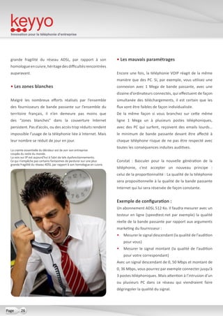 Innovation pour la téléphonie d’entreprise
26Page
grande fragilité du réseau ADSL, par rapport à son
homologueencuivre,héritagedesdifficultésrencontrées
auparavant.
• Les zones blanches
Malgré les nombreux efforts réalisés par l’ensemble
des fournisseurs de bande passante sur l’ensemble du
territoire français, il n’en demeure pas moins que
des “zones blanches” dans la couverture Internet
persistent. Pas d’accès, ou des accès trop réduits rendent
impossible l’usage de la téléphonie liée à Internet. Mais
leur nombre se réduit de jour en jour.
• Les mauvais paramétrages
Encore une fois, la téléphonie VOIP réagit de la même
manière que des PC. Si, par exemple, vous utilisez une
connexion avec 1 Mega de bande passante, avec une
dizaine d’ordinateurs connectés, qui effectuent de façon
simultanée des téléchargements, il est certain que les
flux vont être faibles de façon individualisée.
De la même façon si vous branchez sur cette même
ligne 1 Mega un à plusieurs postes téléphoniques,
avec des PC qui surfent, reçoivent des emails lourds… 
le minimum de bande passante devant être affecté à
chaque téléphone risque de ne pas être respecté avec
toutes les conséquences induites auditives.
Constat  : Basculer pour la nouvelle génération de la
téléphonie, c’est accepter un nouveau principe  :
celui de la proportionnalité : La qualité de la téléphonie
sera propositionnelle à la qualité de la bande passante
Internet qui lui sera réservée de façon constante.
Exemple de configuration :
Un abonnement ADSL 512 Ko. Il faudra mesurer avec un
testeur en ligne (speedtest.net par exemple) la qualité
réelle de la bande passante par rapport aux arguments
marketing du fournisseur :
•	 Mesurer le signal descendant (la qualité de l’audition
pour vous)
•	 Mesurer le signal montant (la qualité de l’audition
pour votre correspondant)
Avec un signal descendant de 0, 50 Mbps et montant de
0, 36 Mbps, vous pourrez par exemple connecter jusqu’à
3 postes téléphoniques. Mais attention à l’intrusion d’un
ou plusieurs PC dans ce réseau qui viendraient faire
dégringoler la qualité du signal.
La crainte essentielle du décideur est de voir son entreprise
coupée du reste du monde.
La voix sur IP est aujourd’hui à l’abri de tels dysfonctionnements.
Ce qui n’empêche pas certains fantasmes de perdurer sur une plus
grande fragilité du réseau ADSL par rapport à son homologue en cuivre.
 
