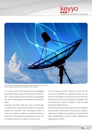 Innovation pour la téléphonie d’entreprise
27Page
Il y a donc là une notion d’éducation et de pédagogie
importante à réaliser, avec un retournement de valeur à
180° : cette nouvelle puissance du réseau s’accompagne
de notions de fluctuation, de variabilité, de mobilité du
signal.
Auparavant, le réseau était lent, mais sa fluidité était
en quelque sorte “gravée dans le marbre”. Ce qui peut
conduire de nombreux chefs d’entreprises (dont ce
n’est pas le métier) à préférer une solution limitée en
services et en innovations et beaucoup plus chère, mais
sur laquelle ils peuvent se reposer les yeux fermés.
C’est un nouveau schéma “mental” qui doit être mis
en place en parallèle aux nouveaux réseaux, qui ont
désormais fait largement leur preuve, tant en termes de
fluidité, de puissance, de constance et de fiabilité. Tout
l’art maintenant consiste à s’adapter à cette nouvelle
approche du débit fluctuant.
De ce point de vue technique, pour lever toute ambiguïté
et tout a priori, l’idéal serait, de la part de ces nouveaux
opérateurs en téléphonie de proposer aux prospects de
tester préalablement l’usage de lignes téléphoniques
s’appuyant sur la VOIP !
Le nombre des zones blanches (inacessibles par Internet) se réduit de jour en jour,
avec de nouvelles solutions comme l’accès à l’adsl par satellite.
 