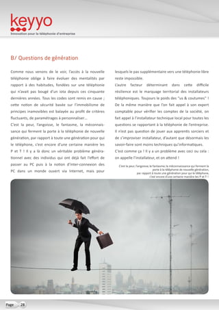 Innovation pour la téléphonie d’entreprise
28Page
B/ Questions de génération
Comme nous venons de le voir, l’accès à la nouvelle
téléphonie oblige à faire évoluer des mentalités par
rapport à des habitudes, fondées sur une téléphonie
qui n’avait pas bougé d’un iota depuis ces cinquante
dernières années. Tous les codes sont remis en cause ;
cette notion de sécurité basée sur l’immobilisme de
principes inamovibles est balayée au profit de critères
fluctuants, de paramétrages à personnaliser…
C’est la peur, l’angoisse, le fantasme, la méconnais-
sance qui ferment la porte à la téléphonie de nouvelle
génération, par rapport à toute une génération pour qui
le téléphone, c’est encore d’une certaine manière les
P et T  ! Il y a là donc un véritable problème généra-
tionnel avec des individus qui ont déjà fait l’effort de
passer au PC puis à la notion d’inter-connexion des
PC dans un monde ouvert via Internet, mais pour
lesquels le pas supplémentaire vers une téléphonie libre
reste impossible.
L’autre facteur déterminant dans cette difficile
résilience est le marquage territorial des installateurs
téléphoniques. Toujours le poids des “us & coutumes” !
De la même manière que l’on fait appel à son expert
comptable pour vérifier les comptes de la société, on
fait appel à l’installateur technique local pour toutes les
questions se rapportant à la téléphonie de l’entreprise.
Il n’est pas question de jouer aux apprentis sorciers et
de s’improviser installateur, d’autant que désormais les
savoir-faire sont moins techniques qu’informatiques.
C’est comme ça ! Il y a un problème avec ceci ou cela :
on appelle l’installateur, et on attend !
C’est la peur, l’angoisse, le fantasme, la méconnaissance qui ferment la
porte à la téléphonie de nouvelle génération,
par rapport à toute une génération pour qui le téléphone,
c’est encore d’une certaine manière les P et T !
 